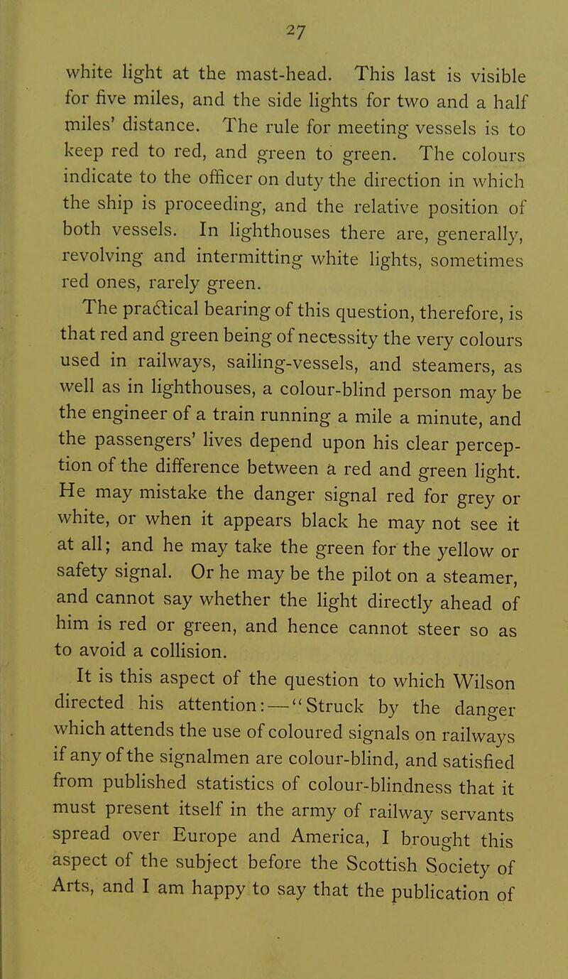 white light at the mast-head. This last is visible for five miles, and the side lights for two and a half miles' distance. The rule for meeting vessels is to keep red to red, and green to green. The colours indicate to the officer on duty the direction in which the ship is proceeding, and the relative position of both vessels. In lighthoiises there are, generally, revolving and intermitting white lights, sometimes red ones, rarely green. The praaical bearing of this question, therefore, is that red and green being of necessity the very colours used in railways, saihng-vessels, and steamers, as well as in lighthouses, a colour-blind person may be the engineer of a train running a mile a minute, and the passengers' lives dépend upon his clear percep- tion of the différence between à red and green light. He may mistake the danger signal red for grey or white, or when it appears black he may not see it at ail ; and he may take the green for the yellow or safety signal. Or he may be the pilot on a steamer, and cannot say whether the Hght directly ahead of him is red or green, and hence cannot steer so as to avoid a colHsion. It is this aspect of the question to which Wilson directed his attention : —  Struck by the danger which attends the use of coloured signais on railways if any ofthe signalmen are colour-blind, and satisfied from published statistics of colour-blindness that it must présent itself in the army of railway servants spread over Europe and America, I brought this aspect of the subject before the Scottish Society of Arts, and I am happy to say that the pubHcation of