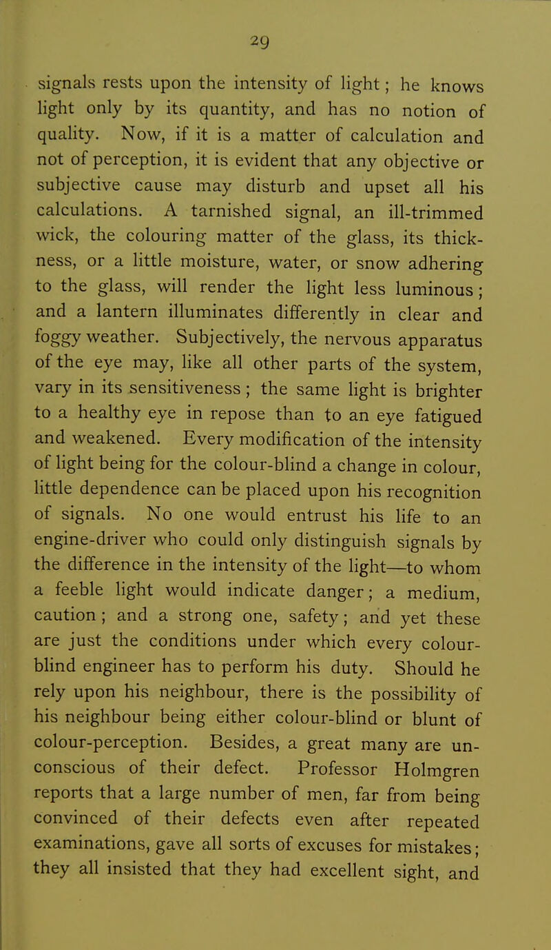 signais rests upon the intensity of Hght ; he knows light only by its quantity, and has no notion of quality. Now, if it is a matter of calculation and not of perception, it is évident that any objective or subjective cause may disturb and upset ail his calculations. A tarnished signal, an ill-trimmed wick, the colouring matter of the glass, its thick- ness, or a little moisture, water, or snow adhering to the glass, will render the light less luminous ; and a lantern illuminâtes differently in clear and foggy weather. Subjectively, the nervous apparatus of the eye may, like ail other parts of the System, vary in its sensitiveness ; the same light is brighter to a healthy eye in repose than to an eye fatigued and weakened. Every modification of the intensity of light being for the colour-blind a change in colour, little dependence can be placed upon his récognition of signais. No one would entrust his life to an engine-driver who could only distinguish signais by the différence in the intensity of the light—to whom a feeble light would indicate danger; a médium, caution ; and a strong one, safety ; and yet thèse are just the conditions under which every colour- bhnd engineer has to perform his duty. Should he rely upon his neighbour, there is the possibility of his neighbour being either colour-bHnd or blunt of colour-perception. Besides, a great many are un- conscious of their defect. Professor Holmgren reports that a large number of men, far from being convinced of their defects even after repeated examinations, gave ail sorts of excuses for mistakes ; they ail insisted that they had excellent sight, and