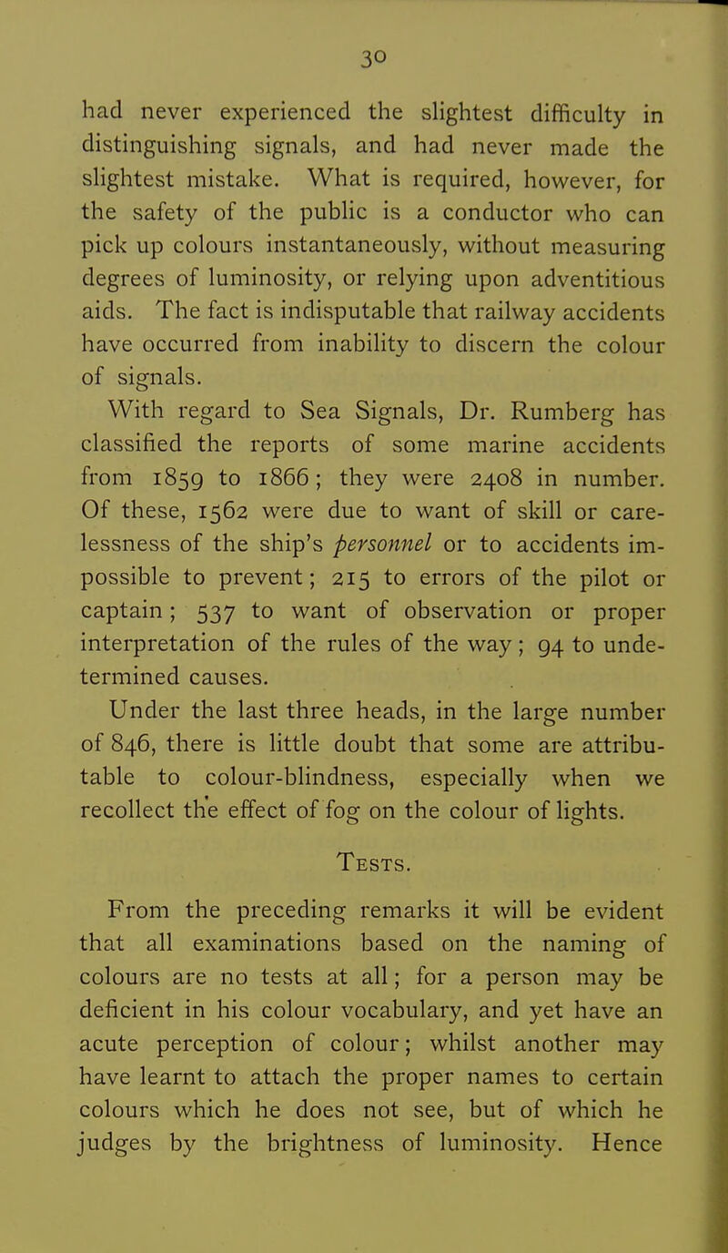 had never experienced the slightest difficulty in distinguishing signais, and had never made the sHghtest mistake. What is required, however, for the safety of the pubHc is a conductor who can pick up colours instantaneously, without measuring degrees of luminosity, or relying upon adventitious aids. The fact is indisputable that railway accidents have occurred from inabiHty to discern the colour of signais. With regard to Sea Signais, Dr. Rumberg has classified the reports of some marine accidents from 1859 to 1866 ; they were 2408 in number. Of thèse, 1562 were due to want of skill or care- lessness of the ship's personnel or to accidents im- possible to prevent ; 215 to errors of the pilot or captain ; 537 to want of observation or proper interprétation of the rules of the way ; 94 to unde- termined causes. Under the last three heads, in the large number of 846, there is little doubt that some are attribu- table to colour-blindness, especially when we recollect the effect of fog on the colour of lights. Tests. From the preceding remarks it will be évident that ail examinations based on the naming of colours are no tests at ail ; for a person may be déficient in his colour vocabulary, and yet have an acute perception of colour ; whilst another may have learnt to attach the proper names to certain colours which he does not see, but of which he judges by the brightness of luminosity. Hence