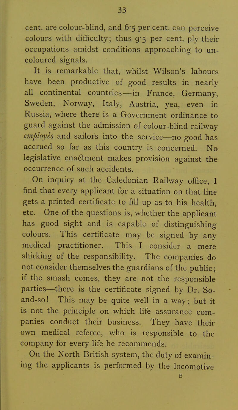 cent, are colour-blind, and 6*5 per cent, can perceive colours with difficulty; thus 9*5 per cent, ply their occupations amidst conditions approaching to un- coloured signais. It is remarkable that, whilst Wilson's labours have been productive of good results in nearly ail continental countries—in France, Germany, Sweden, Norway, Italy, Austria, yea, even in Russia, where there is a Government ordinance to guard against the admission of colour-blind railway employés and sailors into the service—no good bas accrued so far as this country is concerned. No législative enaftment makes provision against the occurrence of such accidents. On inquiry at the Caledonian Railway office, I find that every applicant for a situation on that line gets a printed certificate to fill up as to bis health, etc. One of the questions is, whether the applicant has good sight and is capable of distinguishing colours. This certificate may be signed by any médical practitioner. This I consider a mere shirking of the responsibility. The companies do not consider themselves the guardians of the public ; if the smash comes, they are not the responsible parties—there is the certificate signed by Dr. So- and-so! This may be quite well in a way; but it is not the principle on which life assurance com- panies conduct their business. They have their own médical référée, who is responsible to the Company for every life he recommends. On the North British System, the duty of examin- ing the applicants is performed by the locomotive E