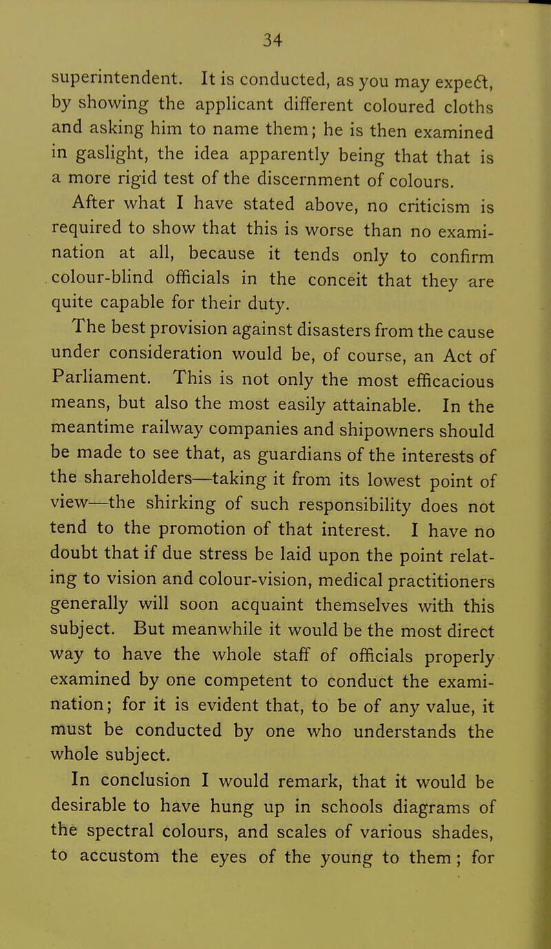 superintendent. It is conducted, as you may expeft, by showing the applicant différent coloured cloths and asking him to name them; he is then examined in gaslight, the idea apparently being that that is a more rigid test of the discernment of colours. After what I h ave stated above, no criticism is required to show that this is worse than no exami- nation at ail, because it tends only to confirm . colour-bhnd officiais in the conceit that they are quite capable for their duty. The best provision against disasters from the cause under considération would be, of course, an Act of Parhament. This is not only the most efficacious means, but also the most easily attainable. In the meantime railway companies and shipowners should be made to see that, as guardians of the interests of the shareholders—taking it from its lowest point of view—the shirking of such responsibility does not tend to the promotion of that interest. I have no doubt that if due stress be laid upon the point relat- ing to vision and colour-vision, médical practitioners generally will soon acquaint themselves with this subject. But meanwhile it would be the most direct way to have the whole staff of officiais properly examined by one compétent to conduct the exami- nation ; for it is évident that, to be of any value, it must be conducted by one who understands the whole subject. In conclusion I would remark, that it would be désirable to have hung up in schools diagrams of the spectral colours, and scales of various shades, to accustom the eyes of the young to them ; for