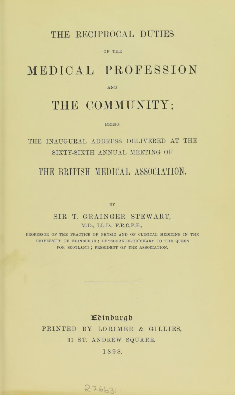 THE RECIPROCAL DUTIES OF THE MEDICAL PROFESSION AND THE COMMUNITY; BEING THE INAUGURAL ADDRESS DELIVERED AT THE SIXTY-SIXTH ANNUAL MEETING OF THE BRITISH MEDICAL ASSOCIATION. BY SIR T. GRAINGER STEWART, M.D., LL.D., F.R.C.P.E., PROFESSOR OF THE PRACTICE OF PHYSIC AND OF CLINICAL MEDICINE IN THE UNIVERSITY OF EDINBURGH ; PHYSICIAN-IN-ORDINARY TO THE QUEEN FOR SCOTLAND ; PRESIDENT OF THE ASSOCIATION. BMnburgb PRINTED BY LORIMER & GILLIES, 31 ST. ANDREW SQUARE. 1898. ^^3