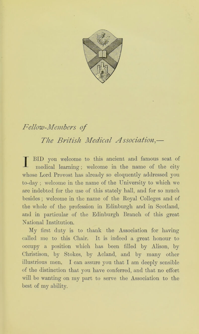 Fellow-Members of The British Medical Associafion,— T BID you welcome to this ancient and famous seat of medical learning; welcome in the name of the city whose Lord Provost has already so eloquently addressed you to-day ; welcome in the name of the University to which we are indebted for the use of this stately hall, and for so much besides ; welcome in the name of the Royal Colleges and of the whole of the profession in Edinburgh and in Scotland, and in particular of the Edinburgh Branch of this great National Institution. My first duty is to thank the Association for having called me to this Chair. It is indeed a great honour to occupy a position which has been filled by Alison, by Christison, by Stokes, by Acland, and by many other illustrious men. I can assure you that I am deeply sensible of the distinction that you have conferred, and that no effort will be wanting on my part to serve the Association to the best of my ability.