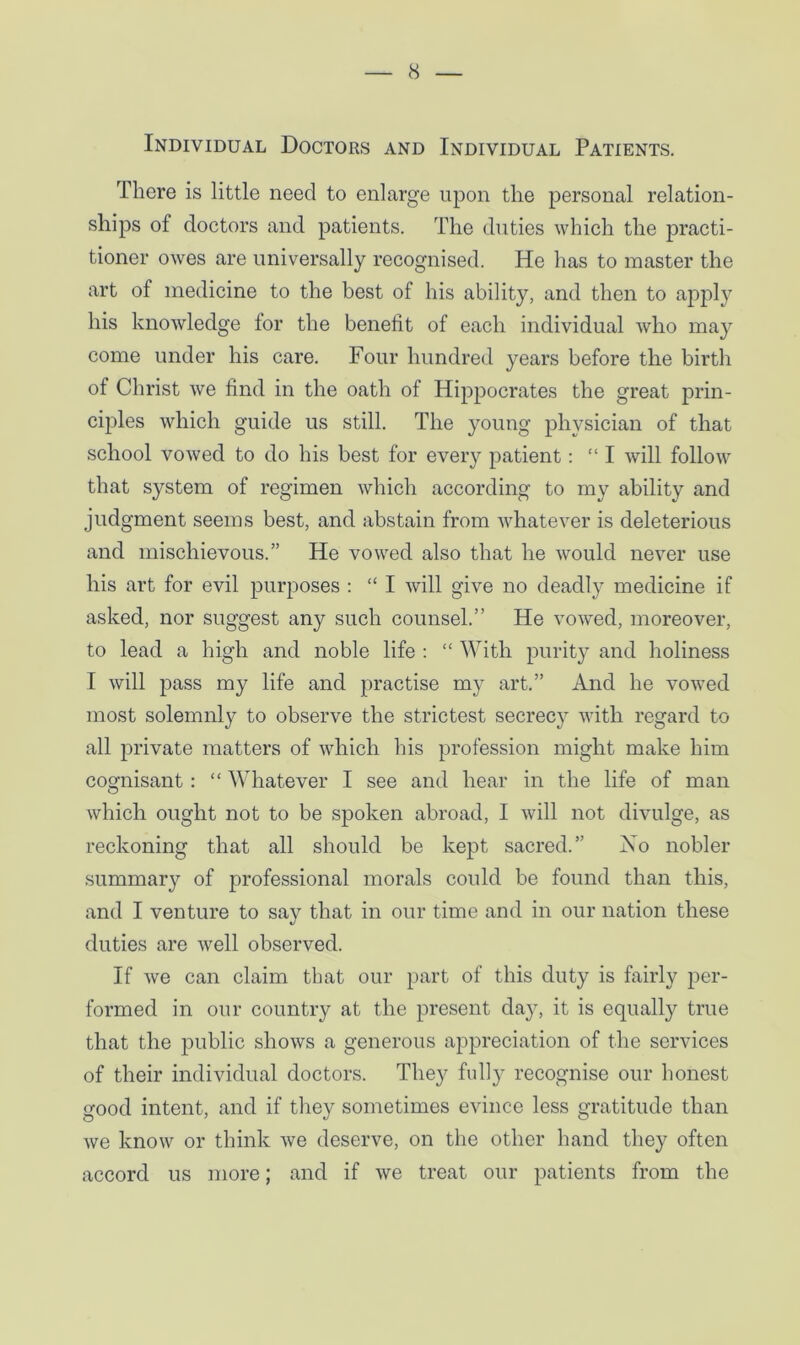 Individual Doctors and Individual Patients. There is little need to enlarge upon the personal relation- ships of doctors and patients. The duties which the practi- tioner owes are universally recognised. He has to master the art of medicine to the best of his ability, and then to apply his knowledge for the benefit of each individual who may come under his care. Four hundred years before the birth of Christ we find in the oath of Hippocrates the great prin- ciples which guide us still. The young physician of that school vowed to do his best for every patient: “ I will follow that system of regimen which according to my ability and judgment seems best, and abstain from whatever is deleterious and mischievous.” He vowed also that he would never use his art for evil purposes : “ I will give no deadly medicine if asked, nor suggest any such counsel.” He vowed, moreover, to lead a high and noble life : “ With purity and holiness I will pass my life and practise my art.” And he vowed most solemnly to observe the strictest secrecy with regard to all private matters of which his profession might make him cognisant : “ Whatever I see and hear in the life of man which ought not to be spoken abroad, I will not divulge, as reckoning that all should be kept sacred.” No nobler summary of professional morals could be found than this, and I venture to say that in our time and in our nation these duties are well observed. If we can claim that our part of this duty is fairly per- formed in our country at the present day, it is equally true that the public shows a generous appreciation of the services of their individual doctors. They folly recognise our honest good intent, and if they sometimes evince less gratitude than we know or think Ave deserve, on the other hand they often accord us more; and if Ave treat our patients from the