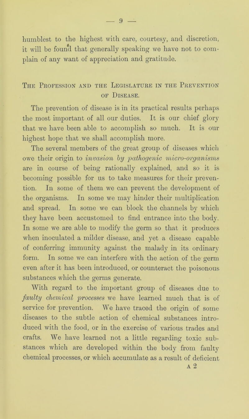 humblest to the highest with care, courtesy, and discretion, it will be found that generally speaking we have not to com- plain of any want of appreciation and gratitude. The Profession and the Legislature in the Prevention of Disease. The prevention of disease is in its practical results perhaps the most important of all our duties. It is our chief glory that we have been able to accomplish so much. It is our highest hope that we shall accomplish more. The several members of the great group of diseases which owe their origin to invasion by pathogenic micro-organisms are in course of being rationally explained, and so it is becoming possible for us to take measures for their preven- tion. In some of them we can prevent the development of the organisms. In some we may hinder their multiplication and spread. In some we can block the channels by which they have been accustomed to find entrance into the body. In some we are able to modify the germ so that it produces when inoculated a milder disease, and yet a disease capable of conferring immunity against the malady in its ordinary form. In some we can interfere with the action of the smrm O even after it has been introduced, or counteract the poisonous substances which the germs generate. With regard to the important group of diseases due to faulty chemical processes we have learned much that is of service for prevention. We have traced the origin of some diseases to the subtle action of chemical substances intro- duced with the food, or in the exercise of various trades and crafts. We have learned not a little regarding toxic sub- stances which are developed within the body from faulty chemical processes, or which accumulate as a result of deficient a 2