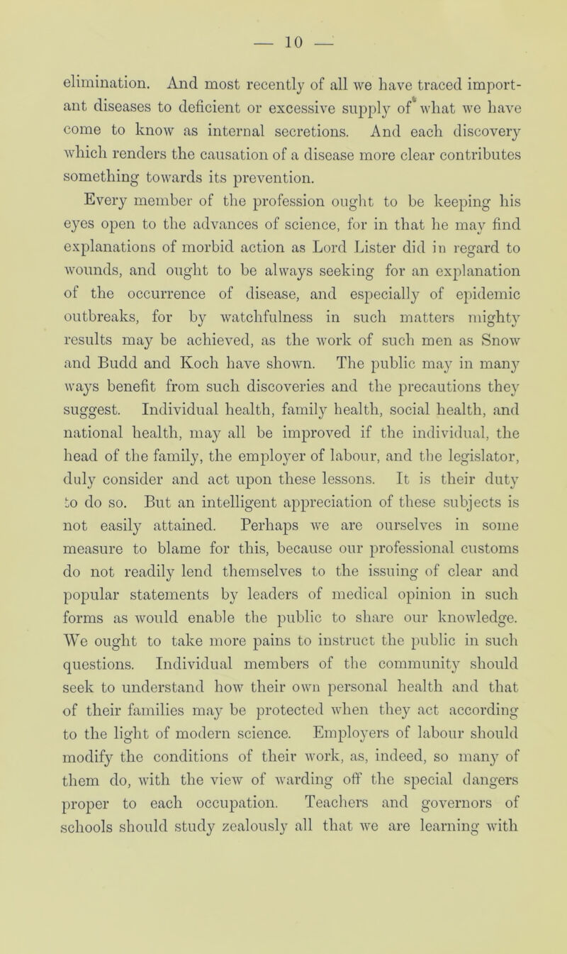 elimination. And most recently of all we have traced import- ant diseases to deficient or excessive supply of what we have come to know as internal secretions. And each discovery which renders the causation of a disease more clear contributes something towards its prevention. Every member of the profession ought to be keeping his eyes open to the advances of science, for in that he may find explanations of morbid action as Lord Lister did in regard to wounds, and ought to be always seeking for an explanation of the occurrence of disease, and especially of epidemic outbreaks, for by watchfulness in such matters mighty results may be achieved, as the work of such men as Snow and Budd and Koch have shown. The public may in man}’ ways benefit from such discoveries and the precautions they suggest. Individual health, family health, social health, and national health, may all be improved if the individual, the head of the family, the employer of labour, and the legislator, duly consider and act upon these lessons. It is their duty to do so. But an intelligent appreciation of these subjects is not easily attained. Perhaps we are ourselves in some measure to blame for this, because our professional customs do not readily lend themselves to the issuing of clear and popular statements by leaders of medical opinion in such forms as would enable the public to share our knowledge. We ought to take more pains to instruct the public in such questions. Individual members of the community should seek to understand how their own personal health and that of their families may be protected when they act according to the light of modern science. Employers of labour should modify the conditions of their work, as, indeed, so many of them do, with the view of warding off the special dangers proper to each occupation. Teachers and governors of schools should study zealously all that we are learning with