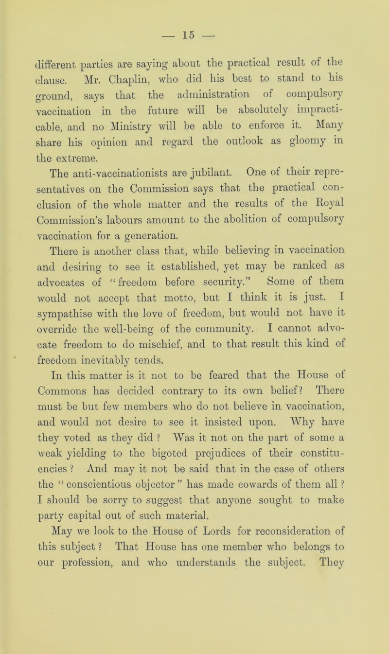 different parties are saying about the practical result of tlie clause. Mr. Chaplin, who did his best to stand to his ground, says that the administration of compulsory vaccination in the future will be absolutely impracti- cable, and no Ministry will be able to enforce it. Many share his opinion and regard the outlook as gloomy in the extreme. The anti-vaccinationists are jubilant. One of their repre- sentatives on the Commission says that the practical con- clusion of the whole matter and the results of the Royal Commission’s labours amount to the abolition of compulsory vaccination for a generation. There is another class that, while believing in vaccination and desiring to see it established, yet may be ranked as advocates of “ freedom before security.” Some of them would not accept that motto, but I think it is just. I sympathise with the love of freedom, but would not have it override the well-being of the community. I cannot advo- cate freedom to do mischief, and to that result this kind of freedom inevitably tends. In this matter is it not to be feared that the House of Commons has decided contrary to its own belief? There must be but few members who do not believe in vaccination, and would not desire to see it insisted upon. Why have they voted as they did ? Was it not on the part of some a weak yielding to the bigoted prejudices of their constitu- encies ? And may it not be said that in the case of others the “ conscientious objector ” has made cowards of them all ? I should be sorry to suggest that anyone sought to make party capital out of such material. May we look to the House of Lords for reconsideration of this subject ? That House has one member who belongs to our profession, and who understands the subject. They