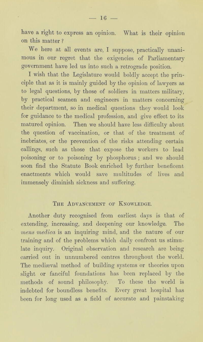 have a right to express an opinion. What is their opinion on this matter ? We here at all events are, I suppose, practically unani- mous in our regret that the exigencies of Parliamentary government have led us into such a retrograde position. I wish that the Legislature would boldly accept the prin- ciple that as it is mainly guided by the opinion of lawyers as to legal questions, by those of soldiers in matters military, by practical seamen and engineers in matters concerning their department, so in medical questions they would look for guidance to the medical profession, and give effect to its matured opinion. Then we should have less difficulty about the question of vaccination, or that of the treatment of inebriates, or the prevention of the risks attending certain callings, such as those that expose the workers to lead poisoning or to poisoning by phosphorus ; and we should soon find the Statute Book enriched by farther beneficent enactments which would save multitudes of lives and immensely diminish sickness and suffering. The Advancement of Knowledge. Another duty recognised from earliest days is that of extending, increasing, and deepening our knowledge. The mens medica is an inquiring mind, and the nature of our training and of the problems which daily confront us stimu- late inquiry. Original observation and research are being carried out in unnumbered centres throughout the world. The mediaeval method of building systems or theories upon slight or fanciful foundations has been replaced by the methods of sound philosophy. To these the world is indebted for boundless benefits. Every great hospital has been for long used as a field of accurate and painstaking