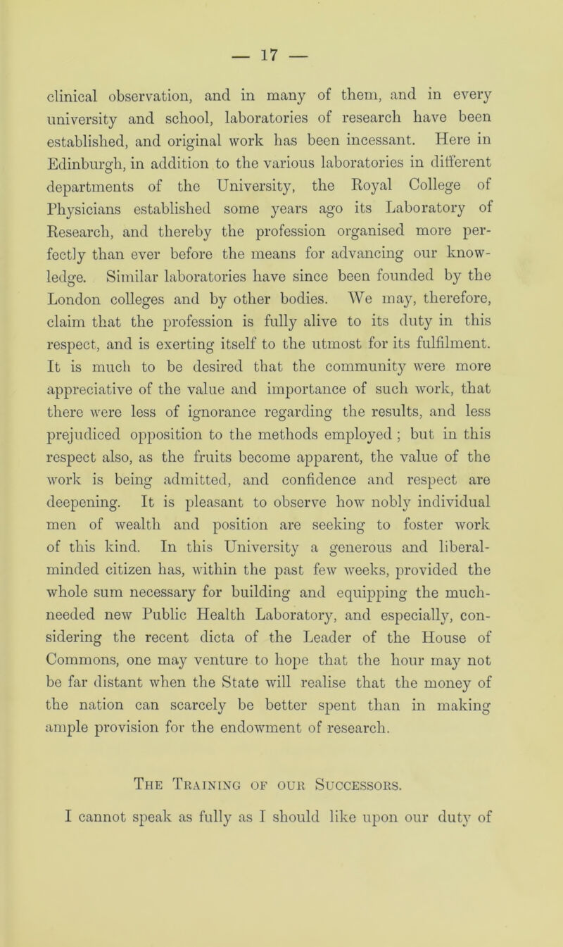 clinical observation, and in many of them, and in every university and school, laboratories of research have been established, and original work has been incessant. Here in Edinburgh, in addition to the various laboratories in different departments of the University, the Royal College of Physicians established some years ago its Laboratory of Research, and thereby the profession organised more per- fectly than ever before the means for advancing our know- ledge. Similar laboratories have since been founded by the London colleges and by other bodies. We may, therefore, claim that the profession is fully alive to its duty in this respect, and is exerting itself to the utmost for its fulfilment. It is much to be desired that the community were more appreciative of the value and importance of such work, that there were less of ignorance regarding the results, and less prejudiced opposition to the methods employed ; but in this respect also, as the fruits become apparent, the value of the work is being admitted, and confidence and respect are deepening. It is pleasant to observe how nobly individual men of wealth and position are seeking to foster work of this kind. In this University a generous and liberal- minded citizen has, within the past few weeks, provided the whole sum necessary for building and equipping the much- needed new Public Health Laboratory, and especially, con- sidering the recent dicta of the Leader of the House of Commons, one may venture to hope that the hour may not be far distant when the State will realise that the money of the nation can scarcely be better spent than in making ample provision for the endowment of research. The Training of our Successors. I cannot speak as fully as I should like upon our duty of