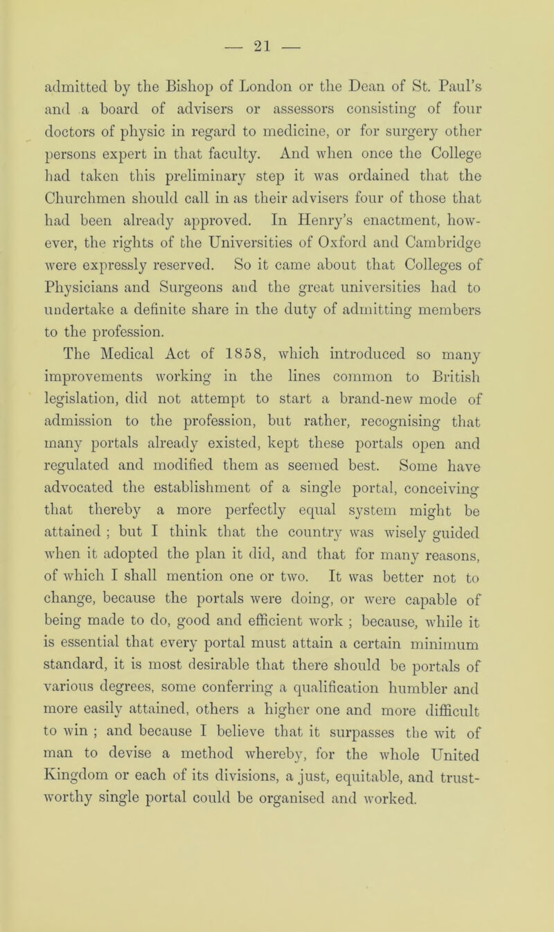 admitted by the Bishop of London or the Dean of St. Paul’s and a board of advisers or assessors consisting of four doctors of physic in regard to medicine, or for surgery other persons expert in that faculty. And when once the College had taken this preliminary step it was ordained that the Churchmen should call in as their advisers four of those that had been already approved. In Henry’s enactment, how- ever, the rights of the Universities of Oxford and Cambridge were expressly reserved. So it came about that Colleges of Physicians and Surgeons and the great universities had to undertake a definite share in the duty of admitting members to the profession. The Medical Act of 1858, which introduced so many improvements working in the lines common to British legislation, did not attempt to start a brand-new mode of admission to the profession, but rather, recognising that many portals already existed, kept these portals open and regulated and modified them as seemed best. Some have advocated the establishment of a single portal, conceiving that thereby a more perfectly equal system might be attained ; but I think that the country was wisely guided when it adopted the plan it did, and that for many reasons, of which I shall mention one or two. It was better not to change, because the portals were doing, or were capable of being made to do, good and efficient work ; because, while it is essential that every portal must attain a certain minimum standard, it is most desirable that there should be portals of various degrees, some conferring a qualification humbler and more easily attained, others a higher one and more difficult to win ; and because I believe that it surpasses the wit of man to devise a method whereby, for the whole United Kingdom or each of its divisions, a just, equitable, and trust- worthy single portal could be organised and worked.