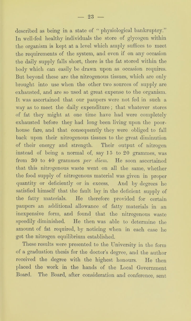 described as being in a state of “ physiological bankruptcy.” In well-fed healthy individuals the store of glycogen within the organism is kept at a level which amply suffices to meet the requirements of the system, and even if on any occasion the daily supply falls short, there is the fat stored within the body which can easily be drawn upon as occasion requires. But beyond these are the nitrogenous tissues, which are only brought into use when the other two sources of supply are exhausted, and are so used at great expense to the organism. It was ascertained that our paupers were not fed in such a way as to meet the daily expenditure ; that whatever stores of fat they might at one time have had were completely exhausted before they had long been living upon the poor- house fare, and that consequently they were obliged to fall back upon their nitrogenous tissues to the great diminution of their energy and strength. Their output of nitrogen instead of being a normal of, say ] 5 to 20 grammes, was from 80 to 40 grammes per diem. He soon ascertained that this nitrogenous waste went on all the same, whether the food supply of nitrogenous material was given in proper quantity or deficiently or in excess. And by degrees he satisfied himself that the fault lay in the deficient supply of the fatty materials. He therefore provided for certain paupers an additional allowance of fatty materials in an inexpensive form, and found that the nitrogenous waste speedily diminished. He then was able to determine the amount of fat required, by noticing when in each case he got the nitrogen equilibrium established. These results were presented to the University in the form of a graduation thesis for the doctor’s degree, and the author received the degree with the highest honours. He then placed the work in the hands of the Local Government Board. The Board, after consideration and conference, sent