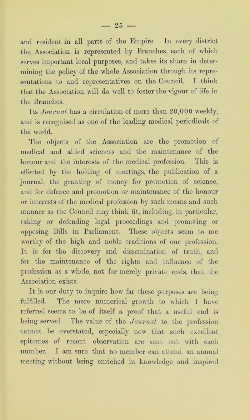 and resident in all parts of the Empire. In every district the Association is represented by Branches, each of which serves important local purposes, and takes its share in deter- mining the policy of the whole Association through its repre- sentations to and representatives on the Council. I think that the Association will do well to foster the vigour of life in the Branches. Its Journal has a circulation of more than 20,000 weekly, and is recognised as one of the leading medical periodicals of the world. The objects of the Association are the promotion of medical and allied sciences and the maintenance of the honour and the interests of the medical profession. This is effected by the holding of meetings, the publication of a journal, the granting of money for promotion of science, and for defence and promotion or maintenance of the honour or interests of the medical profession by such means and such manner as the Council may think fit, including, in particular, taking or defending legal proceedings and promoting or opposing Bills in Parliament. These objects seem to me worthy of the high and noble traditions of our profession. It is for the discovery and dissemination of truth, and for the maintenance of the rights and influence of the profession as a whole, not for merely private ends, that the Association exists. It is our duty to inquire how far these purposes are being fulfilled. The mere numerical growth to which I have referred seems to be of itself a proof that a useful end is being served. The value of the Journal to the profession cannot be overstated, especially now that such excellent epitomes of recent observation are sent out with each number. I am sure that no member can attend an annual meeting without being enriched in knowledge and inspired