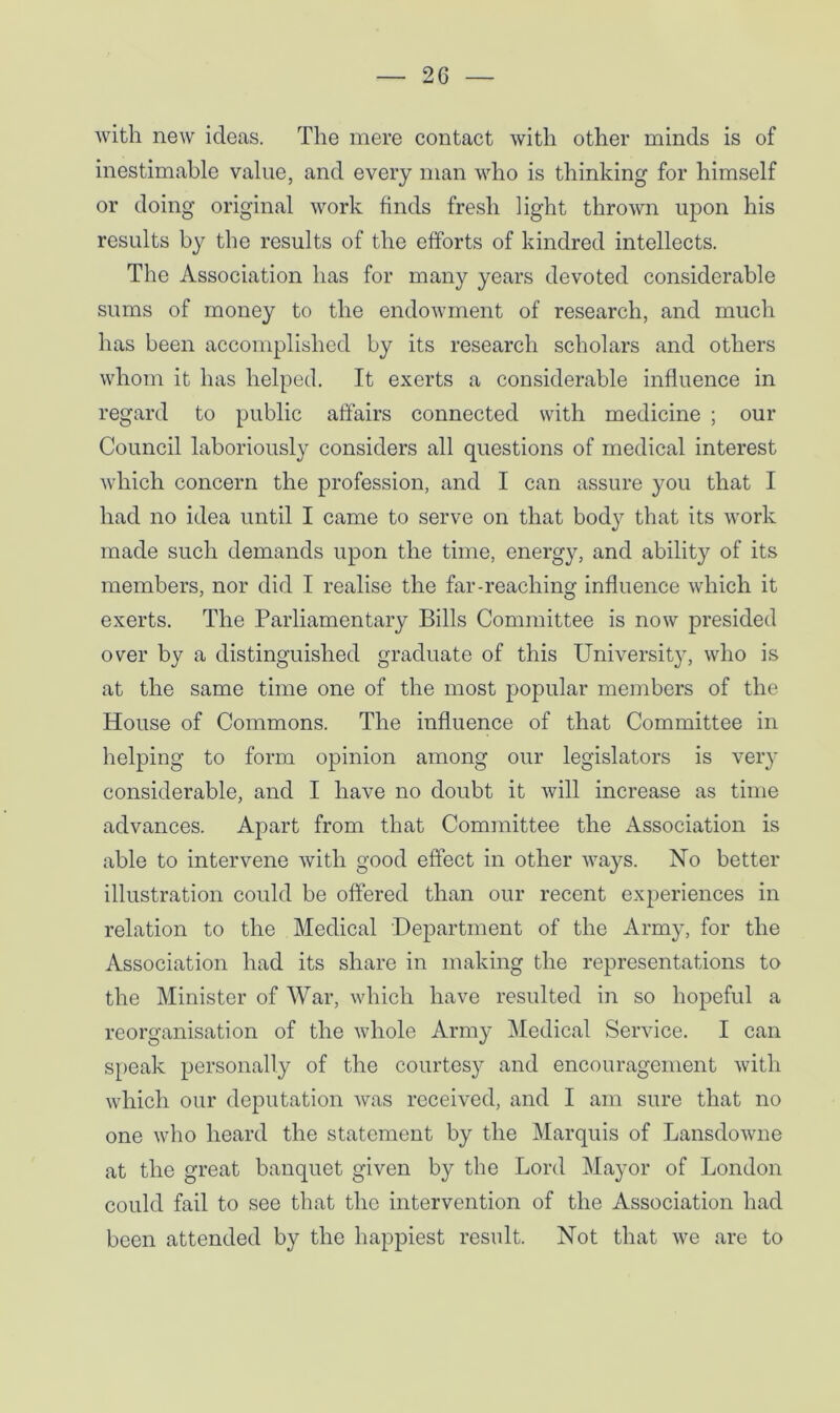 with new ideas. The mere contact with other minds is of inestimable value, and every man who is thinking for himself or doing original work finds fresh light throAvn upon his results by the results of the efforts of kindred intellects. The Association has for many years devoted considerable sums of money to the endowment of research, and much has been accomplished by its research scholars and others whom it has helped. It exerts a considerable influence in regard to public affairs connected with medicine ; our Council laboriously considers all questions of medical interest which concern the profession, and I can assure you that I had no idea until I came to serve on that body that its work made such demands upon the time, energy, and ability of its members, nor did I realise the far-reaching influence which it exerts. The Parliamentary Bills Committee is now presided over by a distinguished graduate of this University, who is at the same time one of the most popular members of the House of Commons. The influence of that Committee in helping to form opinion among our legislators is very considerable, and I have no doubt it will increase as time advances. Apart from that Committee the Association is able to intervene with good effect in other ways. No better illustration could be offered than our recent experiences in relation to the Medical Department of the Army, for the Association had its share in making the representations to the Minister of War, which have resulted in so hopeful a reorganisation of the whole Army Medical Service. I can speak personally of the courtesy and encouragement with which our deputation was received, and I am sure that no one who heard the statement by the Marquis of Lansdowne at the great banquet given by the Lord Mayor of London could fail to see that the intervention of the Association had been attended by the happiest result. Not that we are to