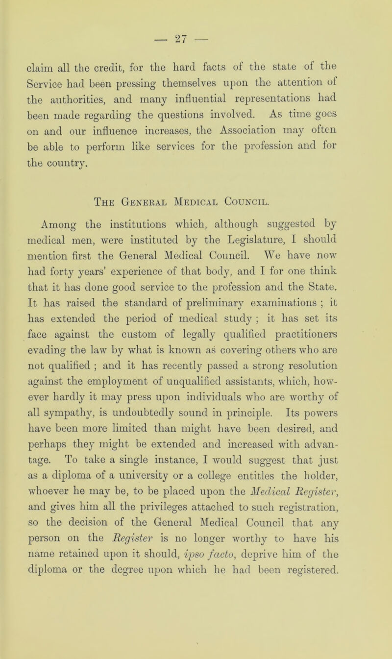 claim all the credit, for the hard facts of the state of the Service had been pressing themselves upon the attention of the authorities, and many influential representations had been made regarding the questions involved. As time goes on and our influence increases, the Association may often be able to perform like services for the profession and for the country. The General Medical Council. Among the institutions which, although suggested by medical men, were instituted by the Legislature, I should mention first the General Medical Council. We have now had forty years’ experience of that body, and I for one think that it has done good service to the profession and the State. It has raised the standard of preliminary examinations ; it has extended the period of medical study ; it has set its face against the custom of legally qualified practitioners evading the law by what is known as covering others who are not qualified ; and it has recently passed a strong resolution against the employment of unqualified assistants, which, how- ever hardly it may press upon individuals who are worthy of all sympathy, is undoubtedly sound in principle. Its powers have been more limited than might have been desired, and perhaps they might be extended and increased with advan- tage. To take a single instance, I would suggest that just as a diploma of a university or a college entitles the holder, whoever he may be, to be placed upon the Medical Register, and gives him all the privileges attached to such registration, so the decision of the General Medical Council that any person on the Register is no longer worthy to have his name retained upon it should, ipso facto, deprive him of the diploma or the degree upon which he had been registered.