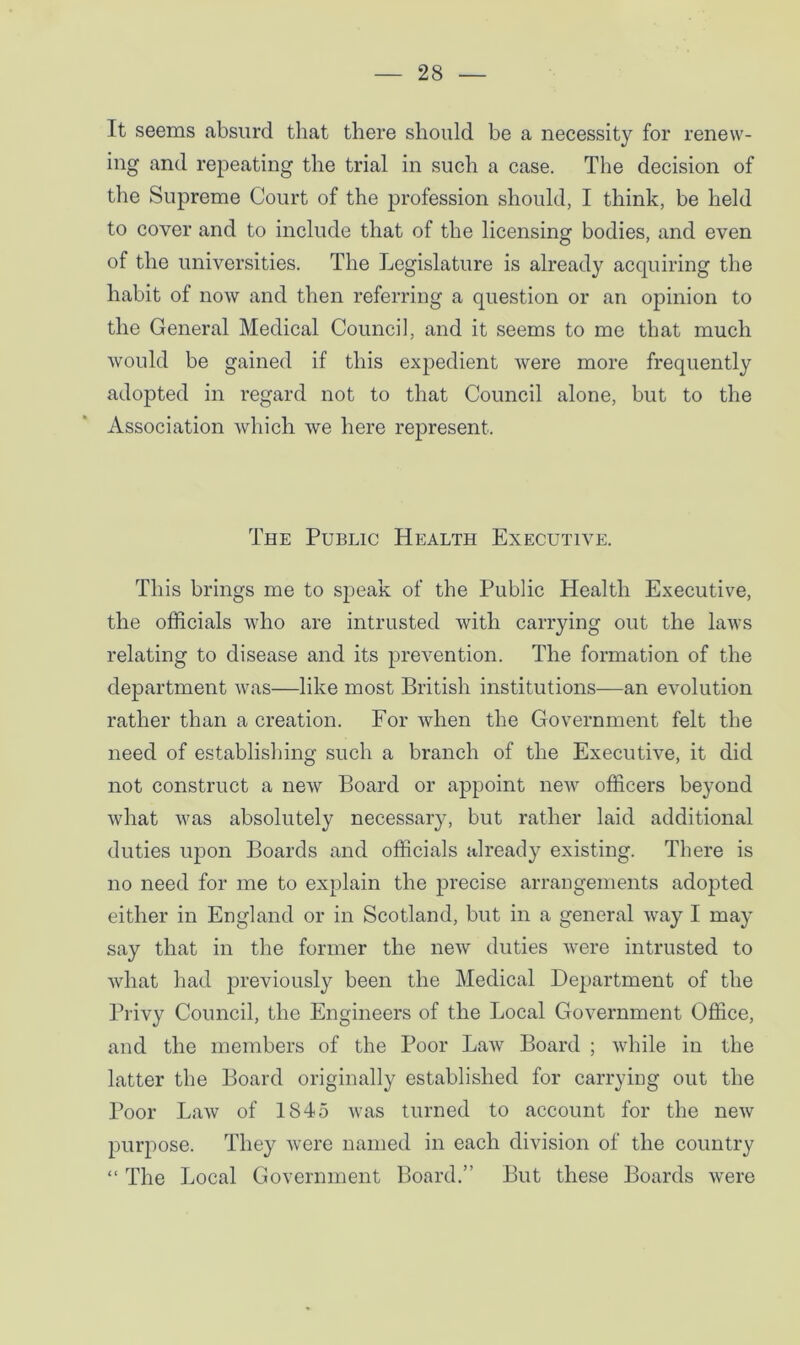 It seems absurd that there should be a necessity for renew- ing and repeating the trial in such a case. The decision of the Supreme Court of the profession should, I think, be held to cover and to include that of the licensing bodies, and even of the universities. The Legislature is already acquiring the habit of now and then referring a question or an opinion to the General Medical Council, and it seems to me that much would be gained if this expedient were more frequently adopted in regard not to that Council alone, but to the Association which we here represent. The Public Health Executive. This brings me to speak of the Public Health Executive, the officials who are intrusted with carrying out the laws relating to disease and its prevention. The formation of the department was—like most British institutions—an evolution rather than a creation. For when the Government felt the need of establishing such a branch of the Executive, it did not construct a new Board or appoint new officers beyond what was absolutely necessary, but rather laid additional duties upon Boards and officials already existing. There is no need for me to explain the precise arrangements adopted either in England or in Scotland, but in a general way I may say that in the former the new duties were intrusted to what had previously been the Medical Department of the Privy Council, the Engineers of the Local Government Office, and the members of the Poor Law Board ; while in the latter the Board originally established for carrying out the Poor Law of 1845 was turned to account for the new purpose. They were named in each division of the country “ The Local Government Board.” But these Boards were