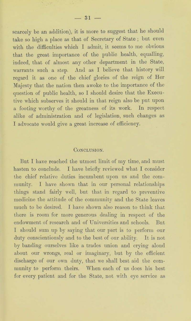 scarcely be an addition), it is more to suggest that he should take so high a place as that of Secretary of State ; but even with the difficulties which I admit, it seems to me obvious that the great importance of the public health, equalling, indeed, that of almost any other department in the State, warrants such a step. And as I believe that history will regard it as one of the chief glories of the reign of Her Majesty that the nation then awoke to the importance of the question of public health, so I should desire that the Execu- tive which subserves it should in that reign also be put upon a footing worthy of the greatness of its work. In respect alike of administration and of legislation, such changes as I advocate would give a great increase of efficiency. Conclusion. But I have reached the utmost limit of my time, and must hasten to conclude. I have briefly reviewed what I consider the chief relative duties incumbent upon us and the com- munity. I have shown that in our personal relationships things stand fairly well, but that in regard to preventive medicine the attitude of the community and the State leaves much to be desired. I have shown also reason to think that there is room for more generous dealing in respect of the endowment of research and of Universities and schools. But I should sum up by saying that our part is to perform our duty conscientiously and to the best of our ability. It is not by banding ourselves like a trades union and crying aloud about our wrongs, real or imaginary, but by the efficient discharge of our own duty, that we shall best aid the com- munity to perform theirs. When each of us does his best for every patient and for the State, not with eye service as