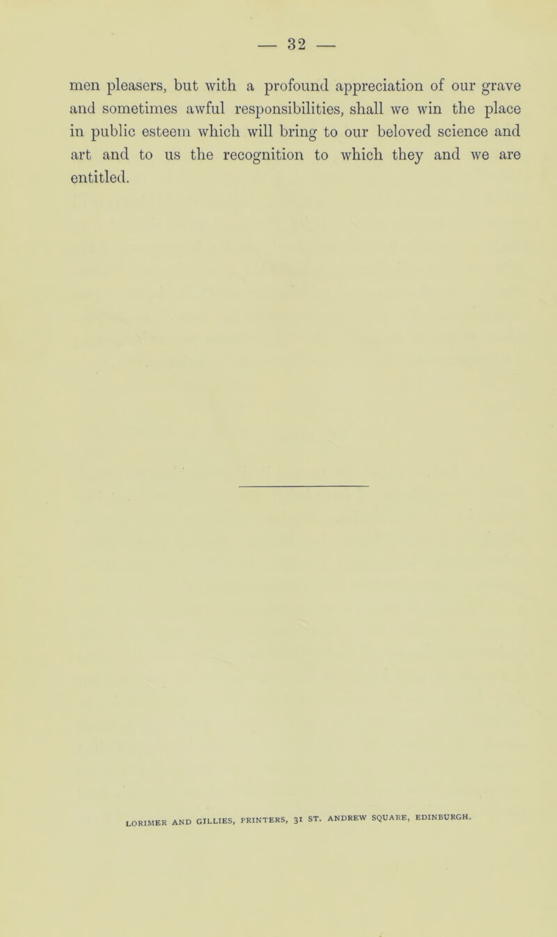 men pleasers, but with a profound appreciation of our grave and sometimes awful responsibilities, shall we win the place in public esteem which will bring to our beloved science and art and to us the recognition to which they and we are entitled. LORIMER AND GILLIES, PRINTERS, 31 ST. ANDREW SQUARE, EDINBURGH.