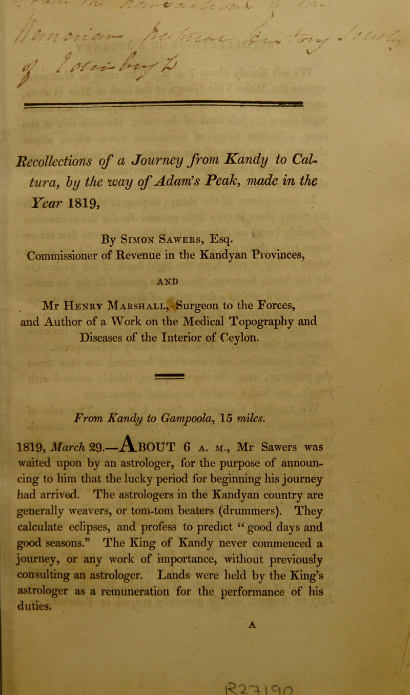 Recollections of a Journey from Kandy to CaU tura, by the way of Adam's Peak, made in the Year 1819, By Simon Sawers, Esq. Commissioner of Revenue in the Kandyan Provinces, AND Mr Henry Marshall, Surgeon to the Forces, and Author of a Work on the Medical Topography and Diseases of the Interior of Ceylon. From Kandy to Gampoola, 15 miles. 1819, March 29.—AbOUT 6 a. m., Mr Sawers was waited upon by an astrologer, for the purpose of announ- cing to him that the lucky period for beginning his journey had arrived. The astrologers in the Kandyan country are generally weavers, or tom-tom beaters (drummers). They calculate eclipses, and profess to predict “ good days and good seasons.” The King of Kandy never commenced a journey, or any work of importance, without previously consulting an astrologer. Lands were held by the King’s astrologer as a remuneration for the performance of his duties. A