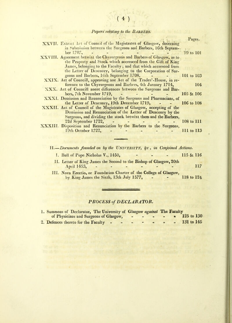 f Papers relating to the Barbers. Pages. XXVIf. Extract Act of Council of the Magistrates of Glasgow, decerning in Submission between the Surgeons aud Barbers, 16th Septem- ber 1707, ------ XXVIII. Agreement betwixt the Chyrurgeoris and Barbers of Glasgow, as to the Property and Stock which accresced from the Gift of King James, belonging to the Faculty ; and that which accresced from the Letter of Deaconry, belonging to the Corporation of Sur- geons and Barbers, 16th September 1708, XXIX. Act of Council], approving aDe Act of the Trades’-House, in re- ference to the Chyrurgeons and Barbers, 4th January 1714, XXX. Act of Councill anent differences between the Surgeons and Bar- bers, 7th November 1719, - XXXI. Demission and Renunciation by the Surgeons and Pharmacians, of the Letter of Deaconry, 19th December 1719, XXXII. Act of Council of the Magistrates of Glasgow, accepting of the Demission and Renunciation of the Letter of Deaconry by the Surgeons, and dividing the stock betwixt them and the Barbers, 22d September 1722, ----- XXX1I1. Disposition and Renunciation by the Barbers to the Surgeons, 19th October 1722, ----- 99 to 101 101 to 103 104 105 & 106 106 to 108 108 to 111 111 to 113 II—Documents founded on by the University, Sfc , in Conjoined Actions. I. Bull of Pope Nicholas V., 1450, - - - 115 &. 116 II. Letter of King James the Second to the Bishop of Glasgow, 20th April 1453, ------ 117 III. Nova Erectio, or Foundation Charter of the College of Glasgow, by King James the Sixth, 13th July 1577, - - 118 to 124 PROCESS of DECLARATOR. 1. Summons of Declarator, The University of of Physicians and Surgeons of Glasgow, 2. Defences thereto for the Faculty Glasgow against The Faculty 125 to 130 - 131 to 145