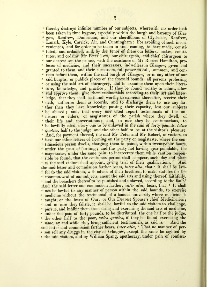 * thereby destroys infinite number of our subjects, wherewith no order hath 4 been taken in time bygone, especially within the burgh and baronry of Glas- 4 gow, Renfrew, Dunbritain, and our sheriffdoms of Clydsdale, Renfrew, 4 Lanark, Kyle, Carrick, Air, and Cunningham : For avoiding of such incon- * veniences, and for order to be taken in time coming, to have made, consti- ‘ tuted, and ordained, and, by the tenor of these our letters, makes, consti- ‘ tutes, and ordains Mr Peter Low, our chirurgeon, and chief chirurgeon to ‘ our dearest son the prince, with the assistance of Mr Robert Hamilton, pro- 4 fessor of medicine, and their successors, indwellers in Glasgow, given and 4 granted to them, and their successors, full power to call, summon, and con- 4 veen before them, within the said burgh of Glasgow, or in any other of our 4 said burghs, or publick places of the foresaid bounds, all persons professing £ or using the said art of chirurgery, and to examine them upon their litera- 4 ture, knowledge, and practice ; If they be found worthy to admit, allow 4 and approve them, give them testimonials according to their art and know- 4 ledge, that they shall be found worthy to exercise thereafter, receive their 4 oath, authorise them as accords, and to discharge them to use any far- 4 ther than they have knowledge passing their capacity, lest our subjects 4 be abused; and, that every one cited report testimonials of the mi- 4 nisters or elders, or magistrates of the parish where they dwell, of 4 their life and conversations ; and, in case they be contumacious, to 4 be lawfully cited, every one to be unlawed in the sum of forty pounds, toties 4 quoties, half to the judge, and the other half to be at the visitor’s pleasure. 4 And, for payment thereof, the said Mr Peter and Mr Robert, as visitors, to 4 have our other letters of horning on the party or magistrate, where the con- 4 tumacious person dwells, charging them to poind, within twenty-four hours, 4 under the pain of horning; and the party not having gear poindable, the 4 magistrates, under the same pain, to incarcerate them while caution respon- 4 sible be found, that the contumax person shall compear, such day and place 4 as the said visitors shall appoint, giving trial of their qualifications. ’ And the said letter and commission farther bears, inter alia, that 4 it shall be law- 4 ful to the said visitors, with advice of their brethren, to make statutes for the 4 common-weal of our subjects, anent the said arts and using thereof, faithfully, 4 and the breachers thereof to be punished and unlawed, according to the fault.’ And the said letter and commission farther, inter aliay bears, that 4 It shall 4 not be lawful to any manner of person within the said bounds, to exercise 4 medicine without the testimonial of a famous university where medicine is 4 taught, or the leave of Our, or Our Dearest Spouse’s chief Medicinaries; 4 and in case they failzie, it shall be lawful to the said visitors to challenge, 4 pursue, and inhibit them from using and exercising the said arts of medicine, 4 under the pain of forty pounds, to be distributed, the one half to the judge, 4 the other half to the poor, toties quoties, if they be found exercising the 4 same, ay and while they bring sufficient testimonials, as said is. ’ And the said letter and commission farther bears, inter alia, 4 That no manner of per- < son sell any druggs in the city of Glasgow, except the same be sighted by < the said visitors, and by William Spang, apothecary, under pain of confisca-