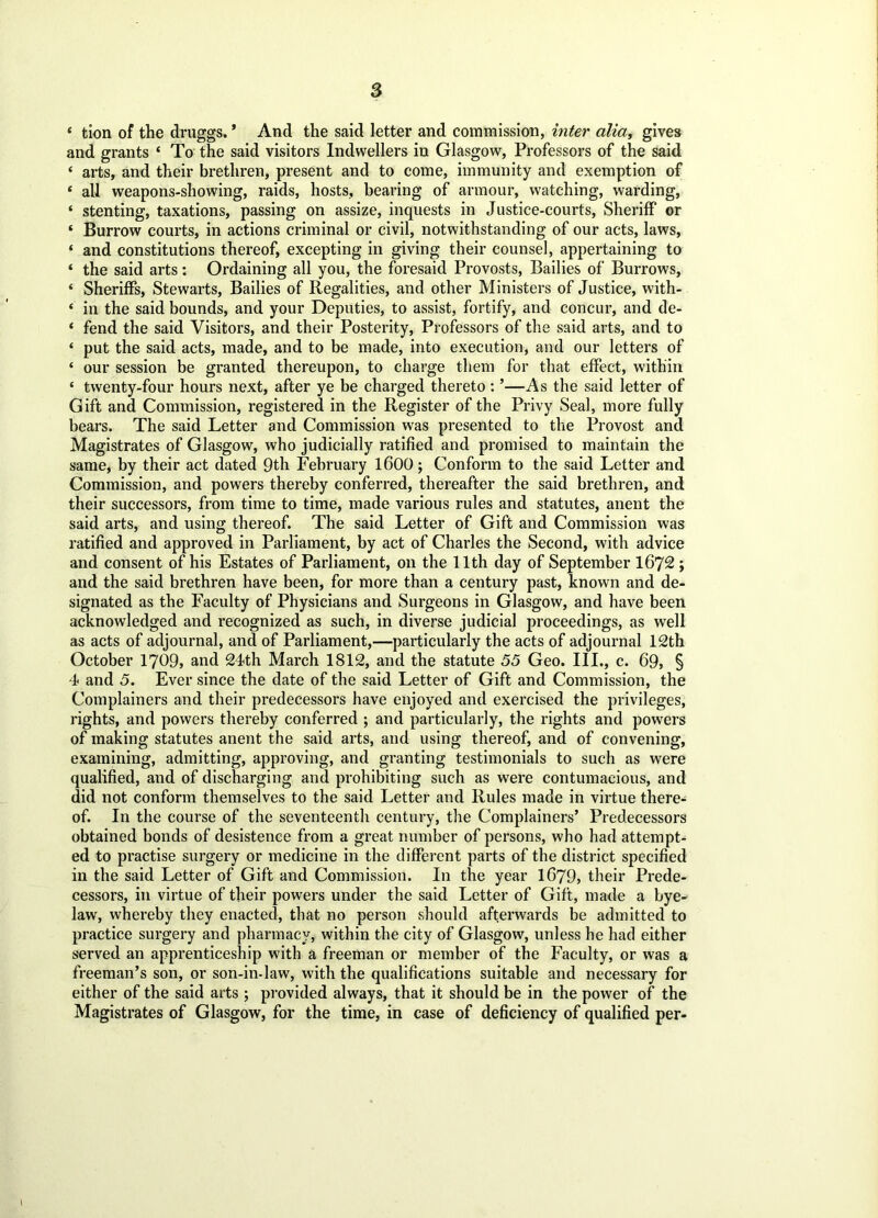 ‘ tion of the druggs. * And the said letter and commission, inter alia, gives and grants ‘ To the said visitors Indwellers in Glasgow, Professors of the said ‘ arts, and their brethren, present and to come, immunity and exemption of 4 all weapons-showing, raids, hosts, bearing of armour, watching, warding, ‘ stenting, taxations, passing on assize, inquests in Justice-courts, Sheriff or * Burrow courts, in actions criminal or civil, notwithstanding of our acts, laws, ‘ and constitutions thereof, excepting in giving their counsel, appertaining to 4 the said arts: Ordaining all you, the foresaid Provosts, Bailies of Burrows, * Sheriffs, Stewarts, Bailies of Regalities, and other Ministers of Justice, with- 4 in the said bounds, and your Deputies, to assist, fortify, and concur, and de- 4 fend the said Visitors, and their Posterity, Professors of the said arts, and to ‘ put the said acts, made, and to be made, into execution, and our letters of ‘ our session be granted thereupon, to charge them for that effect, within * twenty-four hours next, after ye be charged thereto : ’—As the said letter of Gift and Commission, registered in the Register of the Privy Seal, more fully bears. The said Letter and Commission was presented to the Provost and Magistrates of Glasgow, who judicially ratified and promised to maintain the same, by their act dated 9th February 1600; Conform to the said Letter and Commission, and powers thereby conferred, thereafter the said brethren, and their successors, from time to time, made various rules and statutes, anent the said arts, and using thereof. The said Letter of Gift and Commission was ratified and approved in Parliament, by act of Charles the Second, with advice and consent of his Estates of Parliament, on the 11th day of September 1672 ; and the said brethren have been, for more than a century past, known and de- signated as the Faculty of Physicians and Surgeons in Glasgow, and have been acknowledged and recognized as such, in diverse judicial proceedings, as well as acts of adjournal, and of Parliament,—particularly the acts of adjournal 12th October 1709, and 24th March 1812, and the statute 55 Geo. III., c. 69, § 4 and 5. Ever since the date of the said Letter of Gift and Commission, the Complainers and their predecessors have enjoyed and exercised the privileges, rights, and powers thereby conferred ; and particularly, the rights and powers of making statutes anent the said arts, and using thereof, and of convening, examining, admitting, approving, and granting testimonials to such as were qualified, and of discharging and prohibiting such as were contumacious, and did not conform themselves to the said Letter and Rules made in virtue there- of. In the course of the seventeenth century, the Complainers’ Predecessors obtained bonds of desistence from a great number of persons, who had attempt- ed to practise surgery or medicine in the different parts of the district specified in the said Letter of Gift and Commission. In the year 1679, their Prede- cessors, in virtue of their powers under the said Letter of Gift, made a bye- law, whereby they enacted, that no person should afterwards be admitted to practice surgery and pharmacy, within the city of Glasgow, unless he had either served an apprenticeship with a freeman or member of the Faculty, or was a freeman’s son, or son-in-law, with the qualifications suitable and necessary for either of the said arts ; provided always, that it should be in the power of the Magistrates of Glasgow, for the time, in case of deficiency of qualified per-