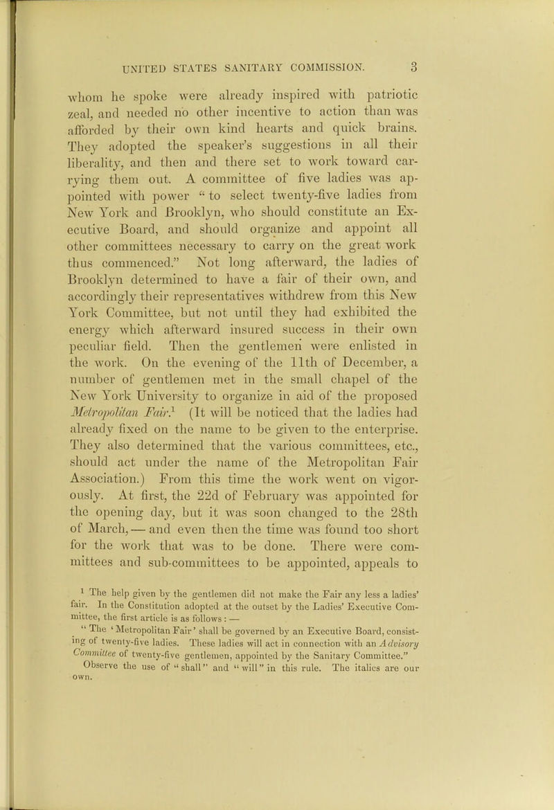 whom he spoke were jdready mspired with patriotic zeal, and needed no other incentive to action than was afforded by their own kind hearts and quick brains. They adopted the speaker's suggestions in all their liberality, and then and there set to work toward car- rying them out. A committee of five ladies was ap- pointed with power  to select twenty-five ladies from New York and Brooklyn, who should constitute an Ex- ecutive Board, and should organize and appoint all other committees necessary to carry on the great work thus commenced. Not long afterward, the ladies of Brooklyn determined to have a fair of their own, and accordingly their representatives withdrew from this New York Committee, but not until they had exhibited the energy which afterward insured success in their own peculiar field. Then the gentlemen were enlisted in the work. On the evening of the 11th of December, a number of gentlemen met in the small chapel of the New York University to organize in aid of the proposed Metropolitan Fair} (It will be noticed that the ladies had already fixed on the name to be given to the enterprise. They also determined that the various committees, etc., should act under the name of the Metropolitan Fair Association.) From this time the work went on vigor- ously. At first, the 22d of February was appointed for the opening day, but it was soon changed to the 28th of March,— and even then the time was found too short for the work that was to be done. There were com- mittees and sub-committees to be appointed, appeals to 1 The help given by the gentlemen did not make the Fair any less a ladies' fair. In the Constitution adopted at the outset by the Ladies' Executive Com- mittee, the first article is as follows : —  The ' Metropolitan Fair' shall be governed by an Executive Board, consist- ing of twenty-five ladies. These ladies will act in connection with an Advisory Committee of twenty-five gentlemen, appointed by the Sanitary Committee. Observe the use of shall and willin this rule. The italics are our own.