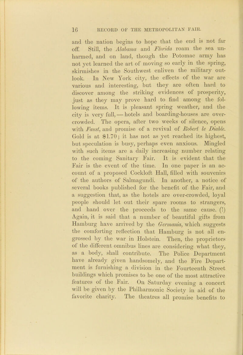 and the nation begins to hope that the end is not far ofif. Still, the Alabama and Florida roam the sea un- harmed, and on land, though the Potomac army has not yet learned the art of moving so early in the spring, skirmishes in the Southwest enliven the military out- look. In New York city, the effects of the war are various and interesting, but they are often hard to discover among the striking evidences of prosperity, just as they may prove hard to find among the fol- lowing items. It is pleasant spring weather, and the city is very full, — hotels and boarding-houses are over- crowded. The opera, after two weeks of silence, opens with Faust, and promise of a revival of Robert le Diable. Gold is at $1.70; it has not as yet reached its highest, but speculation is busy, perhaps even anxious. Mingled with such items are a daily increasing number relating to the coming Sanitary Fair. It is evident that the Fair is the event of the time. In one paper is an ac- count of a proposed Cockloft Hall, filled with souvenirs of the authors of Salmagundi. In another, a notice of several books published for the benefit of the Fan, and a suggestion that, as the hotels are over-crowded, loyal people should let out their spare rooms to strangers, and hand over the proceeds to the same cause. (!) Again, it is said that a number of beautiful gifts from Hamburg have arrived by the Germania, which suggests the comforting reflection that Hamburg is not all en- grossed by the war in Holstein. Then, the proprietors of the different omnibus lines are considering what they, as a body, shall contribute. The Police Department have already given handsomely, and the Fire Depart- ment is furnishing a division in the Fourteenth Street buildings which promises to be one of the most attractive features of the Fair. On Saturday evening a concert will be given by the Philharmonic Society in aid of the favorite charity. The theatres all promise benefits to