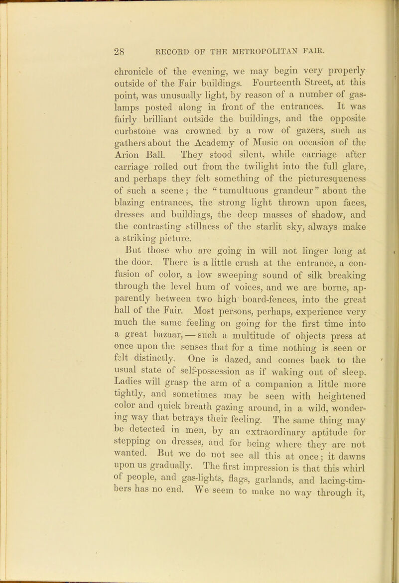 chronicle of the evening, we may begin very properly outside of the Fair buildings. Fourteenth Street, at this point, was unusually light, by reason of a number of gas- lamps posted along in front of the entrances. It was fairly briUiant outside the buildings, and the opposite curbstone was crowned by a row of gazers, such as gathers about the Academy of Music on occasion of the Arion Ball. They stood silent, while carriage after carriage rolled out from the twilight into the full glare, and perhaps they felt something of the picturesqueness of such a scene; the  tumultuous grandeur about the blazing entrances, the strong light thrown upon faces, dresses and buildings, the deep masses of shadow, and the contrasting stillness of the starlit sky, always make a striking picture. But those who are going in will not linger long at the door. There is a little crush at the entrance, a con- fusion of color, a low sweeping sound of silk breaking through the level hum of voices, and we are borne, ap- parently between two high board-fences, into the great hall of the Fair. Most persons, perhaps, experience very much the same feeling on going for the first time into a great bazaar, — such a multitude of objects press at once upon the senses that for a time nothing is seen or ftlt distinctly. One is dazed, and comes back to the usual state of self-possession as if waking out of sleep. Ladies will grasp the arm of a companion a little more tightly, and sometimes may be seen with heightened color and quick breath gazing around, in a wild, wonder- ing way that betrays their feeling. The same thing may be detected in men, by an extraordinary aptitude for stepping on dresses, and for being where they are not wanted. But we do not see all this at once; it dawns upon us gradually. The first impression is that this whirl of people, and gas-lights, flags, garlands, and lacing-tim- bers has no end. We seem to make no wav through it,