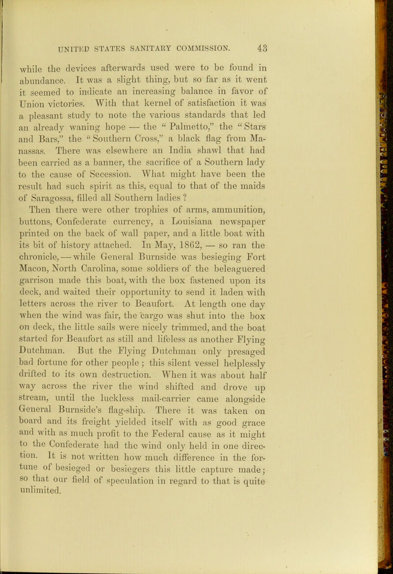 while the devices afterwards used were to be found in abundance. It was a shght thing, but so far as it went it seemed to indicate an increasing balance in favor of Union victories. With that kernel of satisfaction it was a pleasant study to note the various standards that led an already waning hope — the  Palmetto, the  Stars and Bars, the Southern Cross, a black flag from Ma- nassas. There was elsewhere an India shawl that had been carried as a banner, the sacrifice of a Southern lady to the cause of Secession. What might have been the result had such spirit as this, equal to that of the maids of Saragossa, filled all Southern ladies ? Then there were other trophies of arms, ammunition, buttons. Confederate currency, a Louisiana newspaper printed on the back of wall paper, and a little boat with its bit of history attached. In May, 1862, — so ran the chronicle, — while General Burnside was besieorino: Fort Macon, North Carolina, some soldiers of the beleaguered garrison made this boat, with the box fastened upon its deck, and waited their opportunity to send it laden with letters across the river to Beaufort. At length one day when the wind was fair, the cargo was shut into the box on deck, the little sails were nicely trimmed, and the boat started for Beaufort as still and lifeless as another Flying Dutchman. But the Flying Dutchman only presaged bad fortune for other people ; this silent vessel helplessly drifted to its own destruction. When it was about half way across the river the wind shifted and drove up stream, until the luckless mail-carrier came alongside General Burnside's flag-ship. There it was taken on board and its freight yielded itself with as good grace and with as much profit to the Federal cause as it might to the Confederate had the wind only held in one direc- tion. It is not written how much difference in the for- tune of besieged or besiegers this little capture made; so that our field of speculation in regard to that is quite unlimited.