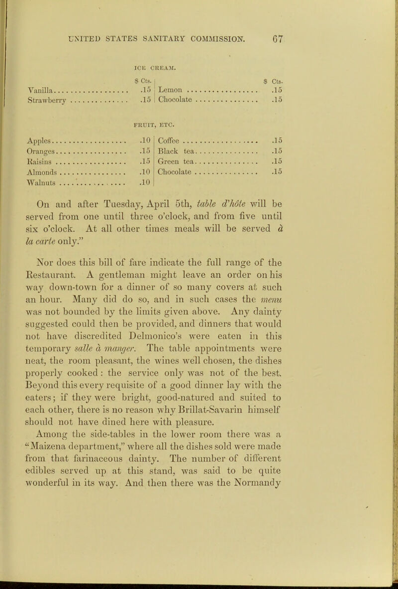 ICK CREAM. S Cts. Vanilla 15 Strawberry 15 FRUIT Apples 10 Oranges 15 Kaisins 15 Almonds 10 Walnuts 10 S Cts. Lemon 15 Chocolate 15 ', ETC. Coffee 15 Black tea 15 Green tea 15 Chocolate 15 On and after Tuesday, April 5th, table d'hote will be served from one until three o'clock, and from five until six o'clock. At all other times meals will be served d, la carte only. Nor does this bill of fare indicate the full range of the Restaurant. A gentleman might leave an order on his way down-town for a dinner of so many covers at such an hour. Many did do so, and in such cases the menu was not bounded by the limits given above. Any dainty suggested could then be provided, and dinners that would not have discredited Delmonico's were eaten in this temporary salle a manger. The table appointments were neat, the room pleasant, the wines well chosen, the dishes properly cooked: the service only was not of the best. Beyond this every requisite of a good dinner lay with the eaters; if they were bright, good-natured and suited to each other, there is no reason why Brillat-Savarin himself should not have dined here with pleasure. Amonsi; the side-tables in the lower room there was a Maizena department, where all the dishes sold were made from that farinaceous dainty. The number of different edibles served up at this stand, was said to be quite wonderful in its way. And then there was the Normandy