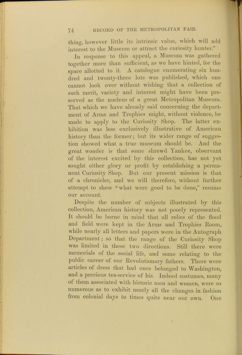 thing, however little its intrinsic value, which will add interest to the Museum or attract the curiosity hunter. In response to this appeal, a Museum was gathered together more than sufficient, as we have hinted, for the space allotted to it. A catalogue enumerating six hun- dred and twenty-three lots was published, which one cannot look over without wishing that a collection of such merit, variety and interest might have been pre- served as the nucleus of a great Metropolitan Museum. That which we have already said concerning the depart- ment of Arms and Trophies might, without violence, be made to apply to the Curiosity Shop. The latter ex- hibition was less exclusively illustrative of American history than the former; but its wider range of sugges- tion showed what a true museum should be. And the great wonder is that some shrewd Yankee, observant of the interest excited by this collection, has not yet sought either glory or profit by establishing a perma- nent Curiosity Shop. But our present mission is that of a chronicler, and we will therefore, without further attempt to show what were good to be done, resume our account. Despite the number of subjects illustrated by this collection, American history was not poorly represented. It should be borne in mind that all relics of the flood and field were kept in the Arms and Trophies Room, while nearly all letters and papers were in the Autograph Department; so that the range of the Curiosity Shop was limited in these two directions. Still there were memorials of the social life, and some relating to the public career of our Revolutionary fathers. There were articles of dress that had once belonged to Washington, and a precious tea-service of his. Indeed costumes, many of them associated with historic men and women, were so numerous as to exhibit nearly all the changes in fashion from colonial days to times quite near our own. One