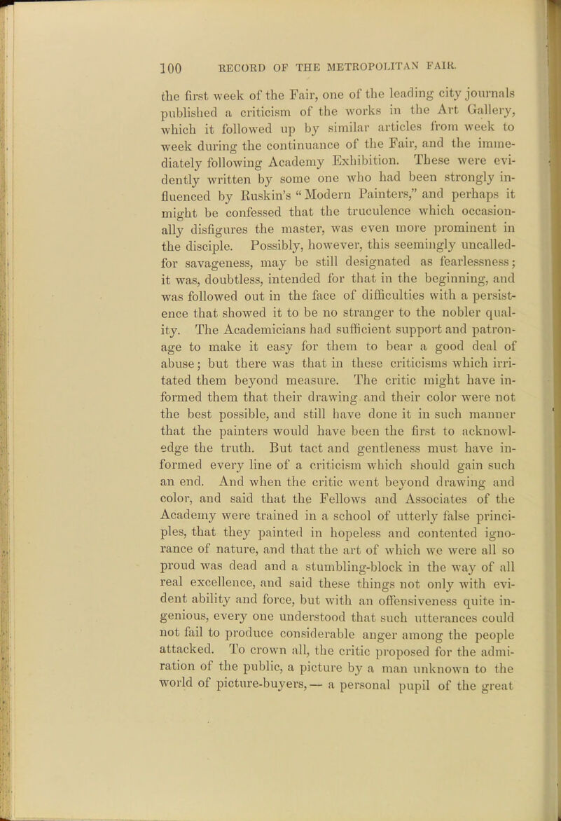 the first week of the Fair, one of the leading city jom-nals pubhshed a criticism of the works in the Art Gallery, which it followed up by similar articles from week to week during the continuance of the Fair, and the imme- diately following Academy Exhibition. These were evi- dently written by some one who had been strongly in- fluenced by Ruskin's «Modern Painters, and perhaps it might be confessed that the truculence which occasion- ally disfigures the master, was even more prominent in the disciple. Possibly, however, this seemingly uncalled- for savageness, may be still designated as fearlessness; it was, doubtless, intended for that in the beginning, and was followed out in the face of difficulties with a persist- ence that showed it to be no stranger to the nobler qual- ity. The Academicians had sufficient support and patron- age to make it easy for them to bear a good deal of abuse; but there was that in these criticisms which irri- tated them beyond measure. The critic might have in- formed them that their drawing and their color were not the best possible, and still have done it in such manner that the painters would have been the first to acknowl- edge the truth. But tact and gentleness must have in- formed every line of a criticism which should gain such an end. And when the critic went beyond drawing and color, and said that the Fellows and Associates of the Academy were trained in a school of utterly false princi- ples, that they painted in hopeless and contented igno- rance of nature, and that the art of which we were all so proud was dead and a stumbling-block in the way of all real excellence, and said these things not only with evi- dent ability and force, but with an ofiensiveness quite in- genious, every one understood that such utterances could not fail to produce considerable anger among the people attacked. To crown all, the critic proposed for the admi- ration of the public, a picture by a man unknown to the world of picture-buyers, — a personal pupil of the great