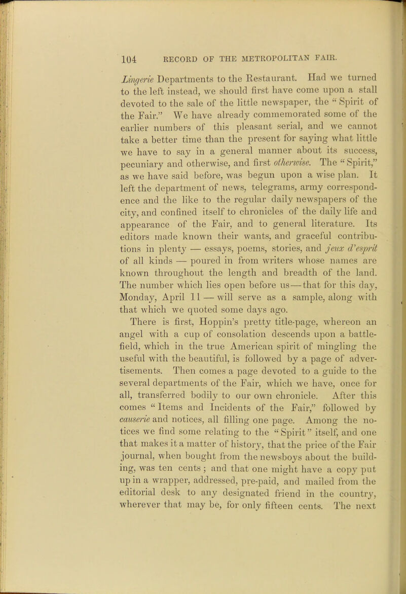 Lmcferie Departments to the Restaurant. Had we turned to the left instead, we should first have come upon a stall devoted to the sale of the little newspaper, the  Spirit of the Fair. We have already commemorated some of the earlier numbers of this pleasant serial, and we cannot take a better time than the present for saying what little we have to say in a general manner about its success, pecuniary and otherwise, and first othenvise. The  Spirit, as we have said before, was begun upon a wise plan. It left the department of news, telegrams, army correspond- ence and the like to the regular daily newspapers of the city, and confined itself to chronicles of the daily life and appearance of the Fair, and to general literature. Its editors made known their wants, and graceful contribu- tions in plenty — essays, poems, stories, and jeux d'esprit of all kinds — poured in from writers whose names are known throughout the length and breadth of the land. The number which lies open before us—that for this day, Monday, April 11—will serve as a sample, along with that which we quoted some days ago. There is first, Hoppin's pretty title-page, whereon an angel with a cup of consolation descends upon a battle- field, which in the true American spirit of mingling the useful with the beautiful, is followed by a page of adver- tisements. Then comes a page devoted to a guide to the several departments of the Fair, which we have, once for all, transferred bodily to our own chronicle. After this comes  Items and Incidents of the Fair, followed by causerie and notices, all filling one page. Among the no- tices we find some relating to the  Spirit itself, and one that makes it a matter of history, that the price of the Fair journal, when bought from the newsboys about the build- ing, was ten cents ; and that one might have a copy put up in a wrapper, addressed, pre-paid, and mailed from the editorial desk to any designated friend in the country, wherever that may be, for only fifteen cents. The next
