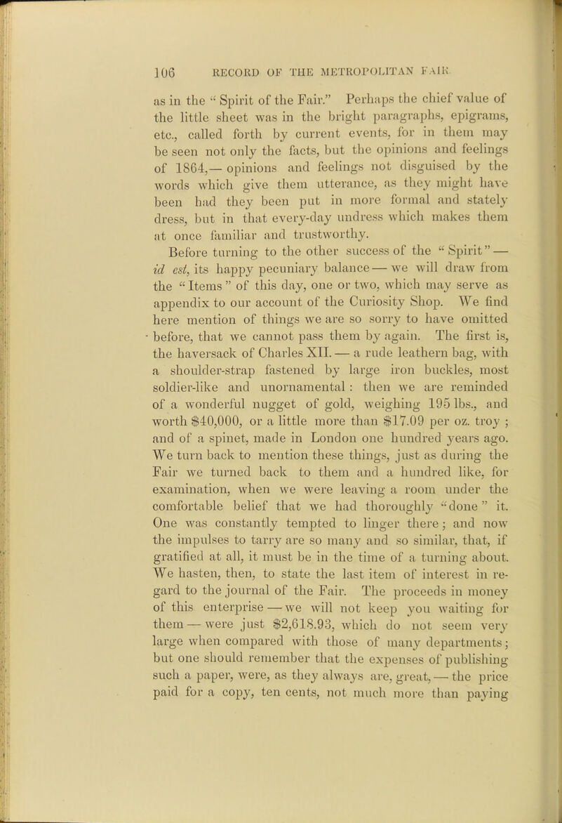 as in the  Spirit of the Fair. Perhaps the chief value of the little sheet was in the bright paragraphs, epigrams, etc., called forth by current events, for in them may be seen not only the facts, but the opinions and feelings of 1864,— opinions and feelings not disguised by the Avords which give them utterance, as they might have been had they been put in more formal and stately dress, but in that every-day undress which makes them at once familiar and trustworthy. Before turning to the other success of the Spirit — id est,'\t'& happy pecuniary balance—we will draw from the  Items  of this day, one or two, which may serve as appendix to our account of the Curiosity Shop. We find here mention of things we are so sorry to have omitted before, that we cannot pass them by again. The first is, the haversack of Charles XII. — a rude leathern bag, with a shoulder-strap fastened by large iron buckles, most soldier-like and unornamental : then we are reminded of a wonderful nugget of gold, weighing 195 lbs., and worth $40,000, or a little more than $17.09 per oz. troy ; and of a spinet, made in London one hundred years ago. We turn back to mention these things, just as during the Fair we turned back to them and a hundred like, for examination, when we were leaving a room under the comfortable belief that we had thoroughly -done it. One was constantly tempted to linger there; and now^ the impulses to tarry are so many and so similar, that, if gratified at all, it must be in the time of a turning about. We hasten, then, to state the last item of interest in re- gard to the journal of the Fair. The proceeds in money of this enterprise — we will not keep you waiting fi)r them—were just $2,618.93, which do not seem very large when compared with those of many departments; but one should remember that the expenses of publishing such a paper, were, as they always are, great, — the price paid for a copy, ten cents, not much more than paying