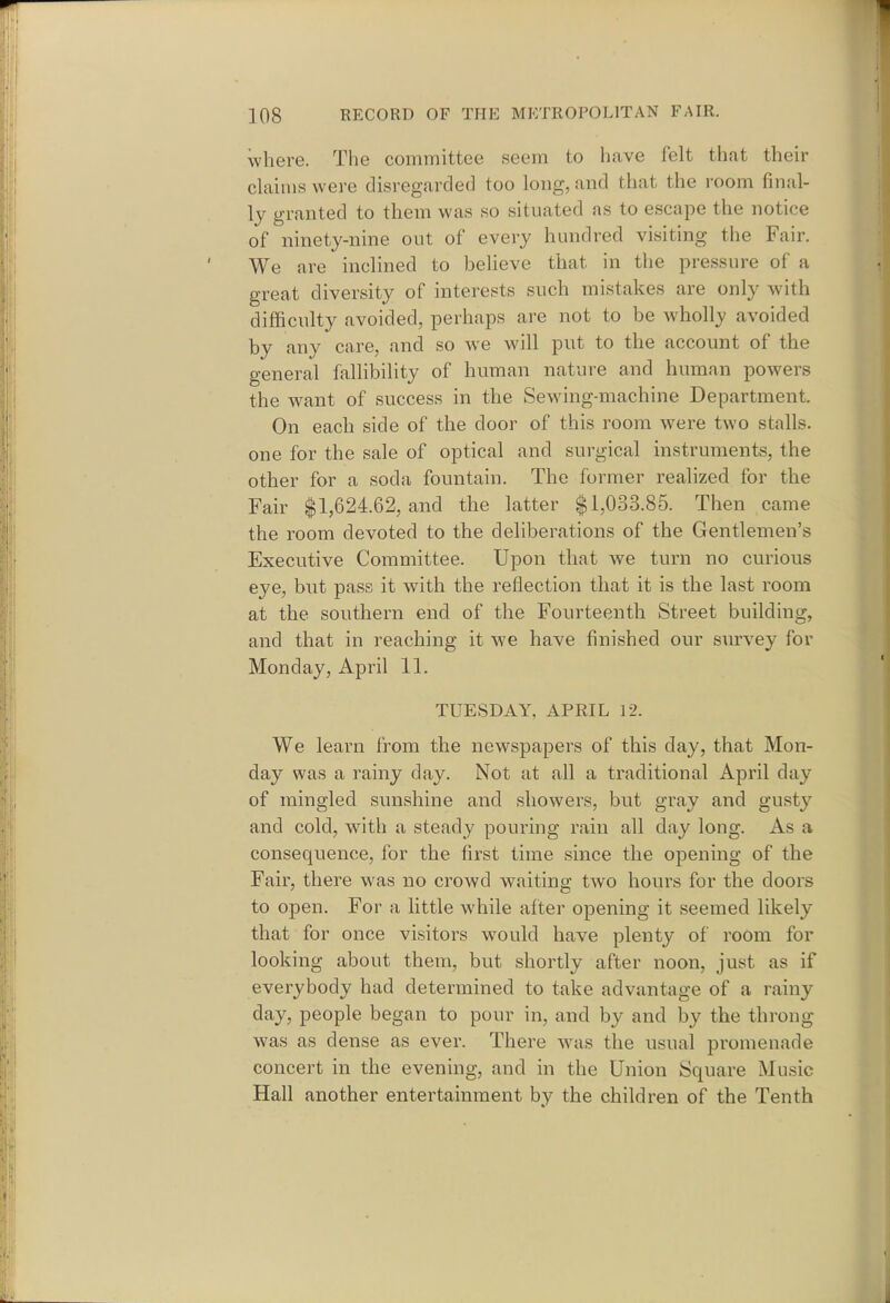 where. The committee seem to have felt that their claims were disregarded too long, and that the room final- ly granted to them was so situated as to escape the notice of ninety-nine out of every hundred visiting the Fair. We are inclined to believe that in the pressure of a great diversity of interests such mistakes are only with difficulty avoided, perhaps are not to be wholly avoided by any care, and so we will put to the account of the general fallibility of human nature and human powers the want of success in the Sew^ing-machine Department. On each side of the door of this room were two stalls, one for the sale of optical and surgical instruments, the other for a soda fountain. The former realized for the Fair $1,624.62, and the latter $1,033.85. Then came the room devoted to the deliberations of the Gentlemen's Executive Committee. Upon that we turn no curious eye, but pass it with the reflection that it is the last room at the southern end of the Fourteenth Street building, and that in reaching it we have finished our survey for Monday, April 11. TUESDAY, APRIL 12. We learn from the newspapers of this day, that Mon- day was a rainy day. Not at all a traditional April day of mingled sunshine and showers, but gray and gusty and cold, with a steady pouring rain all day long. As a consequence, for the first time since the opening of the Fair, there was no crowd waiting two hours for the doors to open. For a little while alter opening it seemed likely that for once visitors w^ould have plenty of room for looking about them, but shortly after noon, just as if everybody had determined to take advantage of a rainy day, people began to pour in, and by and by the throng was as dense as ever. There ^vas the usual promenade concert in the evening, and in the Union Square Music Hall another entertainment by the children of the Tenth