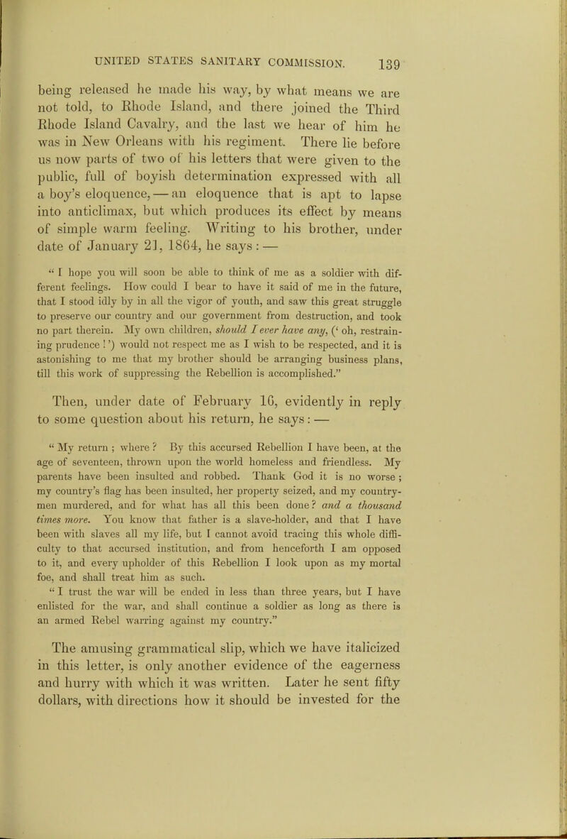 being released he made his way, by what means we are not told, to Rhode Island, and there joined the Third Rhode Island Cavalry, and the last we hear of him he was in New Orleans with his regiment. There lie before us now parts of two of his letters that were given to the public, full of boyish determination expressed with all a boy's eloquence, — an eloquence that is apt to lapse into anticlimax, but which produces its effect by means of simple warm feeling. Writing to his brother, under date of January 2], 1864, he says : —  I hope you will soon be able to think of me as a soldier with dif- ferent feelings. How could I bear to have it said of me in the future, that I stood idly by in all the vigor of youth, and saw this great struggle to preserve our country and our government from destruction, and took no part therein. My own children, should lever have any, (' oh, restrain- ing prudence !') would not respect me as I wish to be respected, and it is astonishing to me that my brother should be arranging business plans, till this work of suppressing the Rebellion is accomplished. Then, under date of February IG, evidently in reply to some question about his return, he says: —  My return ; where ? By this accursed Rebellion I have been, at the age of seventeen, thrown upon the world homeless and friendless. My parents have been insulted and robbed. Thank God it is no worse ; my country's flag has been insulted, her propert}'' seized, and my country- men murdered, and for what has all this been done ? and a thousand times more. You know tliat father is a slave-holder, and that I have been with slaves all my life, but I cannot avoid tracing this whole diffi- culty to that accursed institution, and from henceforth I am opposed to it, and every upholder of this Rebellion I look upon as my mortal foe, and shall treat him as such.  I trust the war will be ended in less than three years, but I have enlisted for the war, and shall continue a soldier as long as there is an armed Rebel warring against my country. The amusing grammatical slip, which we have italicized in this letter, is only another evidence of the eagerness and hurry with which it was written. Later he sent fifty dollars, with directions how it should be invested for the