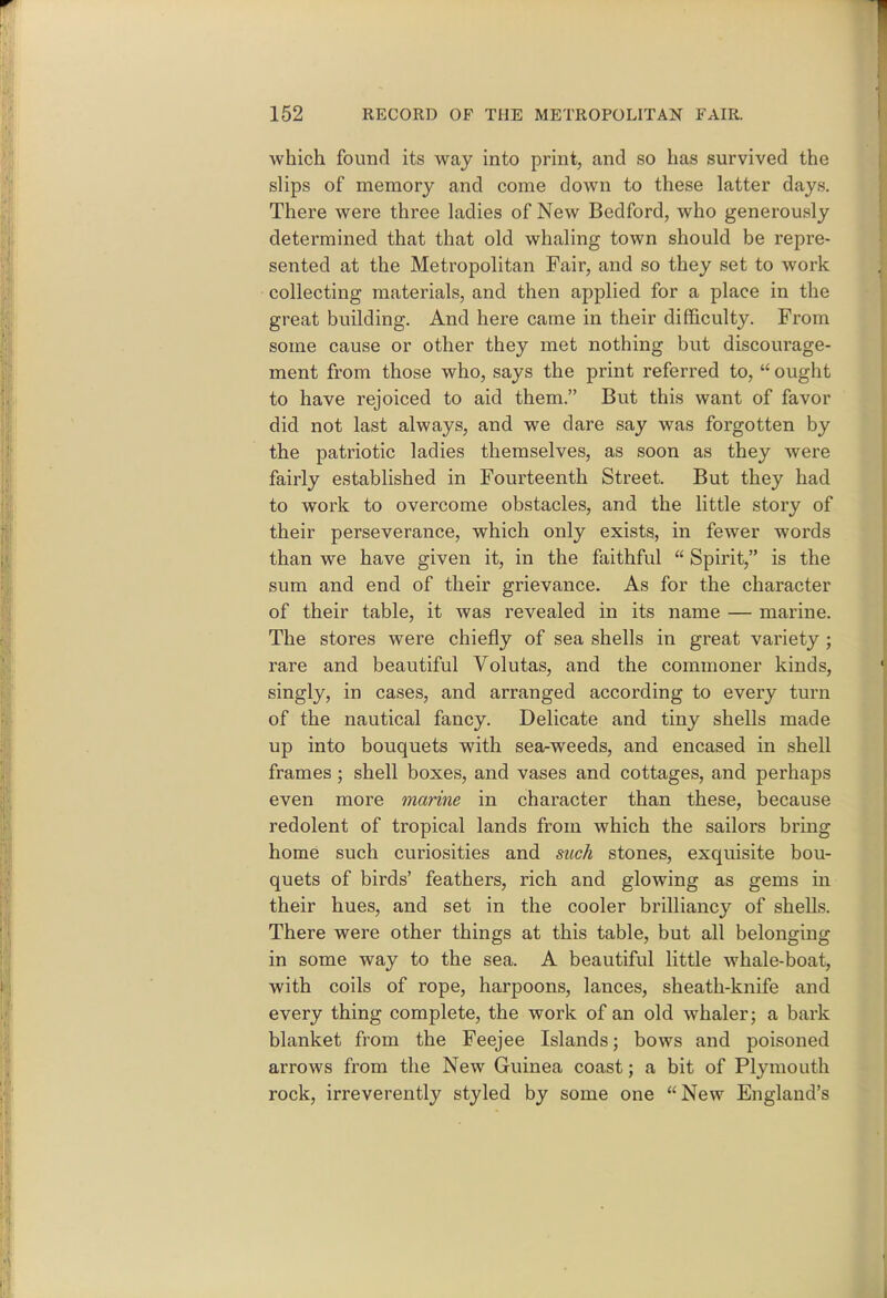 which found its way into print, and so has survived the slips of memory and come down to these latter days. There were three ladies of New Bedford, who generously determined that that old whaling town should be repre- sented at the Metropolitan Pair, and so they set to work collecting materials, and then applied for a place in the great building. And here came in their difficulty. From some cause or other they met nothing but discourage- ment from those who, says the print referred to,  ought to have rejoiced to aid them. But this want of favor did not last always, and we dare say was forgotten by the patriotic ladies themselves, as soon as they were fairly established in Fourteenth Street. But they had to work to overcome obstacles, and the little story of their perseverance, which only exists, in fewer words than we have given it, in the faithful  Spirit, is the sum and end of their grievance. As for the character of their table, it was revealed in its name — marine. The stores were chiefly of sea shells in great variety ; rare and beautiful Volutas, and the commoner kinds, singly, in cases, and arranged according to every turn of the nautical fancy. Delicate and tiny shells made up into bouquets with sea-weeds, and encased in shell frames; shell boxes, and vases and cottages, and perhaps even more marine in character than these, because redolent of tropical lands from which the sailors bring home such curiosities and such stones, exquisite bou- quets of birds' feathers, rich and glowing as gems in their hues, and set in the cooler brilliancy of shells. There were other things at this table, but all belonging in some way to the sea. A beautiful little whale-boat, with coils of rope, harpoons, lances, sheath-knife and every thing complete, the work of an old whaler; a bark blanket from the Feejee Islands; bows and poisoned arrows from the New Guinea coast; a bit of Plymouth rock, irreverently styled by some one New England's