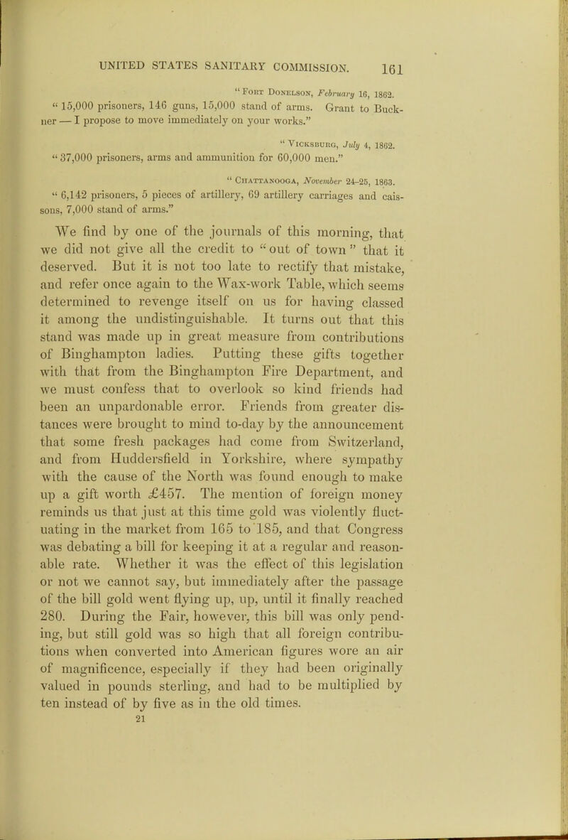  FOKT DoNELSON, February 16, 1862.  15,000 prisoners, 146 guns, 15,000 stand of arms. Grant to Buck- ner — I propose to move immediately on your works.  ViCKSBURG, July 4, 1862.  37,000 prisoners, arms and ammunition for 60,000 men.  Chattanooga, November 24-25, 1863.  6,142 prisoners, 5 pieces of artillery, 69 artillery carriages and cais- sons, 7,000 stand of arms. We find by one of the journals of this morning, that we did not give all the credit to  out of town  that it deserved. But it is not too late to rectify that mistake, and refer once again to the Wax-work Table, which seems determined to revenge itself on us for having classed it among the undistinguishable. It turns out that this stand was made up in great measure from contributions of Binghampton ladies. Putting these gifts together with that from the Binghampton Fire Department, and we must confess that to overlook so kind friends had been an unpardonable error. Friends from greater dis- tances were brought to mind to-day by the announcement that some fresh packages had come from Switzerland, and from Huddersfield in Yorkshire, where sympathy with the cause of the North was found enough to make up a gift worth £457. The mention of foreign money reminds us that just at this time gold was violently fluct- uating in the market from 165 to 185, and that Congress was debating a bill for keeping it at a regular and reason- able rate. Whether it was the effect of this legislation or not we cannot say, but immediately after the passage of the bill gold went flying up, up, until it finally reached 280. During the Fair, however, this bill was only pend- ing, but still gold was so high that all foreign contribu- tions when converted into American figures wore an air of magnificence, especially if they had been originally valued in pounds sterling, and had to be multiplied by ten instead of by five as in the old times. 21