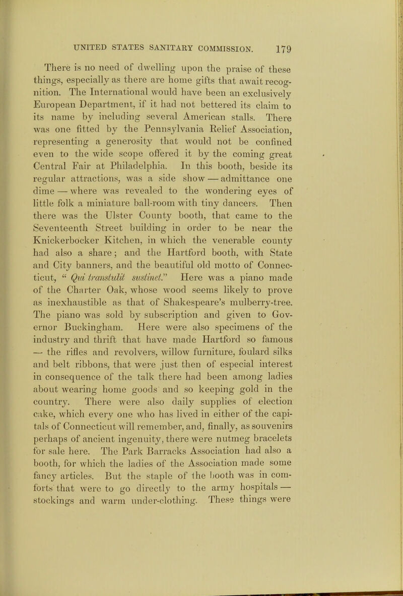 There is no need of dwelling upon the praise of these things, especially as there are home gifts that await recog- nition. The International would have been an exclusively European Department, if it had not bettered its claim to its name by including several American stalls. There was one fitted by the Pennsylvania Relief Association, representing a generosity that would not be confined even to the wide scope offered it by the coming great Central Fair at Philadelphia. In this booth, beside its regular attractions, was a side show — admittance one dime — where was revealed to the wondering eyes of little folk a miniature ball-room with tiny dancers. Then there was the Ulster County booth, that came to the Seventeenth Street building in order to be near the Knickerbocker Kitchen, in which the venerable county had also a share; and the Hartford booth, with State and City banners, and the beautiful old motto of Connec- ticut,  Qui irmidulit susiinet. Here was a piano made of the Charter Oak, whose wood seems likely to prove as inexhaustible as that of Shakespeare's mulberry-tree. The piano was sold by subscription and given to Gov- ernor Buckingham. Here were also specimens of the industry and thrift that have made Hartford so famous — the rifles and revolvers, willow furniture, foulard silks and belt ribbons, that were just then of especial interest in consequence of the talk there had been among ladies about wearing home goods and so keeping gold in the country. There were also daily supplies of election cake, which every one who has lived in either of the capi- tals of Connecticut will remember, and, finally, as souvenirs perhaps of ancient ingenuity, there were nutmeg bracelets for sale here. The Park Barracks Association had also a booth, for which the ladies of the Association made some fancy articles. But the staple of the booth was in com- forts that were to go directly to the army hospitals — stockings and warm under-clothing. These things were