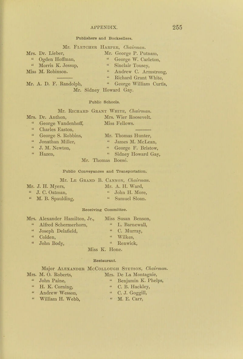 Publishers and Booksellers. Mr. Fletcher Harper, Chairman. Mrs. Dr. Lieber, Mr. George P. Putnam,  Ogden Hoffman,  George W. Carleton,  Morris K. Jessup,  Sinclair Tousey, Miss M. Robinson.  Andrew C. Armstrong,  Richard Grant White, Mr. A. D. F. Randolph,  George William Curtis, Mr. Sidney Howard Gay. Public Schools. Mr. Richard Grant White, Chairman. Mrs. Dr. Anthon, Mrs. Wier Roosevelt,  George Vandenhoff, Miss Fellows.  Charles Easton,  George S. Robbins, Mr. Thomas Hunter,  Jonathan Miller,  James M. McLean, « J. M. Newton,  George F. Bristow,  Hazeu,  Sidney Howard Gay, Mr. Thomas Boese. Public Conveyances and Transportation. Mr. Le Grand B. Cannon, Chairman. Mr. J. H. Myers, Mr. A. H. Ward, « J. C. Oatman,  John H. More,  M. B. SpaiUding,  Samuel Sloan. Beceiving Committee. Mrs. Alexander Hamilton, Jr., Miss Susan Benson,  Alfred Schernierhorn,  L. Barnewall,  Joseph Delafield,  C. Murray,  Colden,  Wilkes,  John Body,  Renwick, Miss K. Hone. Bestaurant. Major Alexander McCollough Stetson, Chairman. Mrs. M. O. Roberts, Mrs. De La Montagnie,  John Paine,  Benjamin K. Phelps, « H. K. Corning,  C. B. Hackley,  Andrew Wesson,  C. J. Goggill,  William H. Webb,  M. E. Carr,