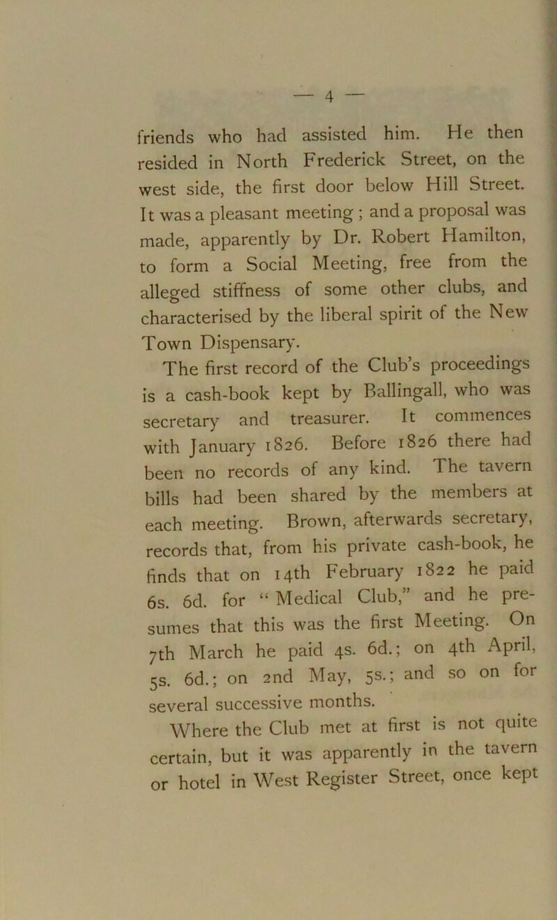 friends who had assisted him. He then resided in North Frederick Street, on the west side, the first door below Hill Street. It was a pleasant meeting ; and a proposal was made, apparently by Dr. Robert Hamilton, to form a Social Meeting, free from the alleged stiffness of some other clubs, and characterised by the liberal spirit of the New Town Dispensary. The first record of the Club’s proceedings is a cash-book kept by Ballingall, who was secretary and treasurer. It commences with January 1826. Before 1826 there had been no records of any kind. The tavern bills had been shared by the members at each meeting. Brown, afterwards secretary, records that, from his private cash-book, he finds that on 14th February 1822 he paid 6s. 6d. for “ Medical Club,” and he pre- sumes that this was the first Meeting. On 7th March he paid 4s. 6d.; on 4th April, 5s. 6d.; on 2nd May, 5s.; and so on for several successive months. Where the Club met at first is not quite certain, but it was apparently in the tavern or hotel in West Register Street, once kept