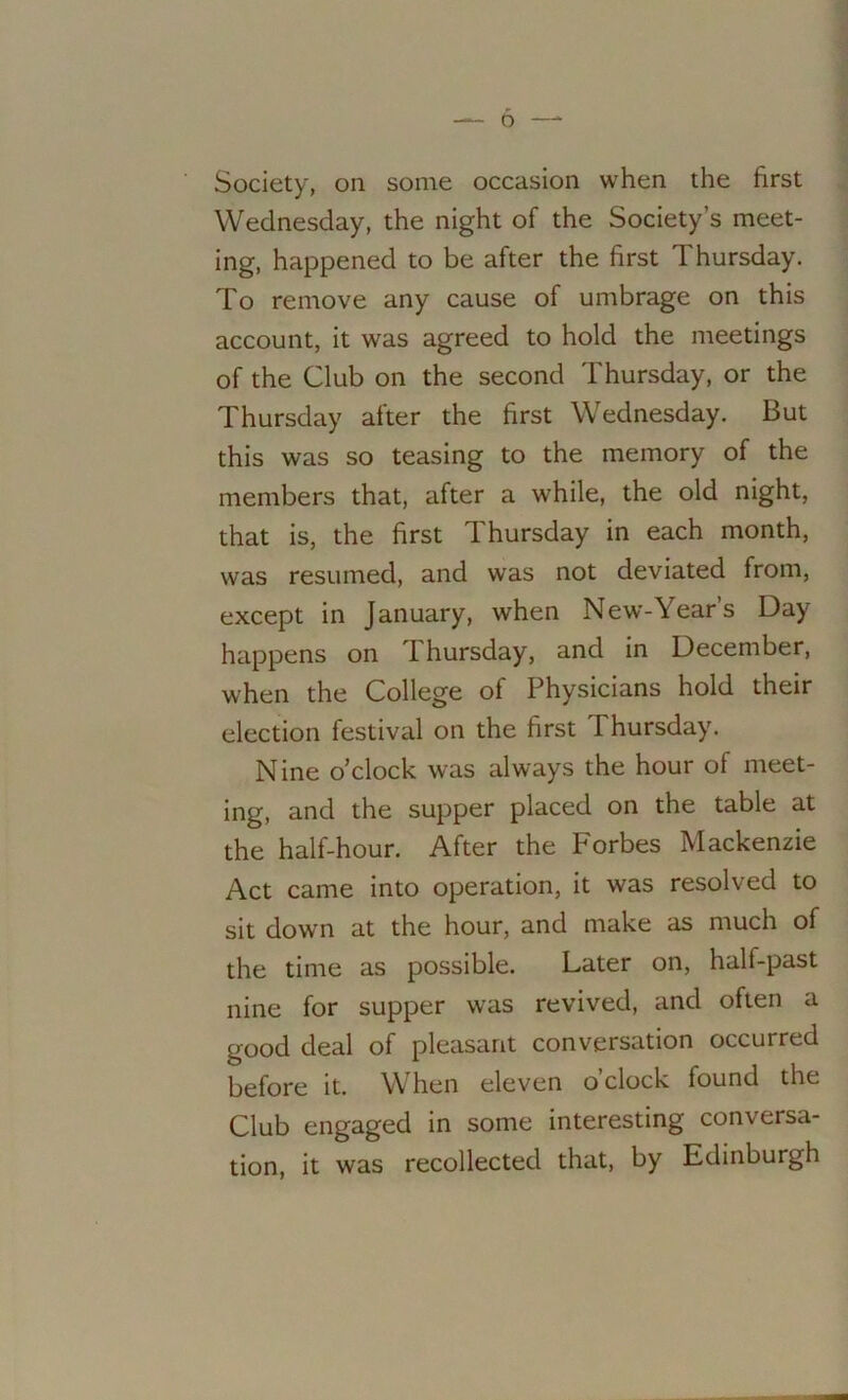 o Society, on some occasion when the first Wednesday, the night of the Society’s meet- ing, happened to be after the first Thursday. To remove any cause of umbrage on this account, it was agreed to hold the meetings of the Club on the second Thursday, or the Thursday after the first Wednesday. But this was so teasing to the memory of the members that, after a while, the old night, that is, the first Thursday in each month, was resumed, and was not deviated from, except in January, when New-Year’s Day happens on Thursday, and in December, when the College of Physicians hold their election festival on the first I hursday. Nine o’clock was always the hour of meet- ing, and the supper placed on the table at the half-hour. After the Forbes Mackenzie Act came into operation, it was resolved to sit down at the hour, and make as much of the time as possible. Later on, half-past nine for supper was revived, and often a good deal of pleasant conversation occurred before it. W hen eleven o clock found the Club engaged in some interesting conversa- tion, it was recollected that, by Edinburgh