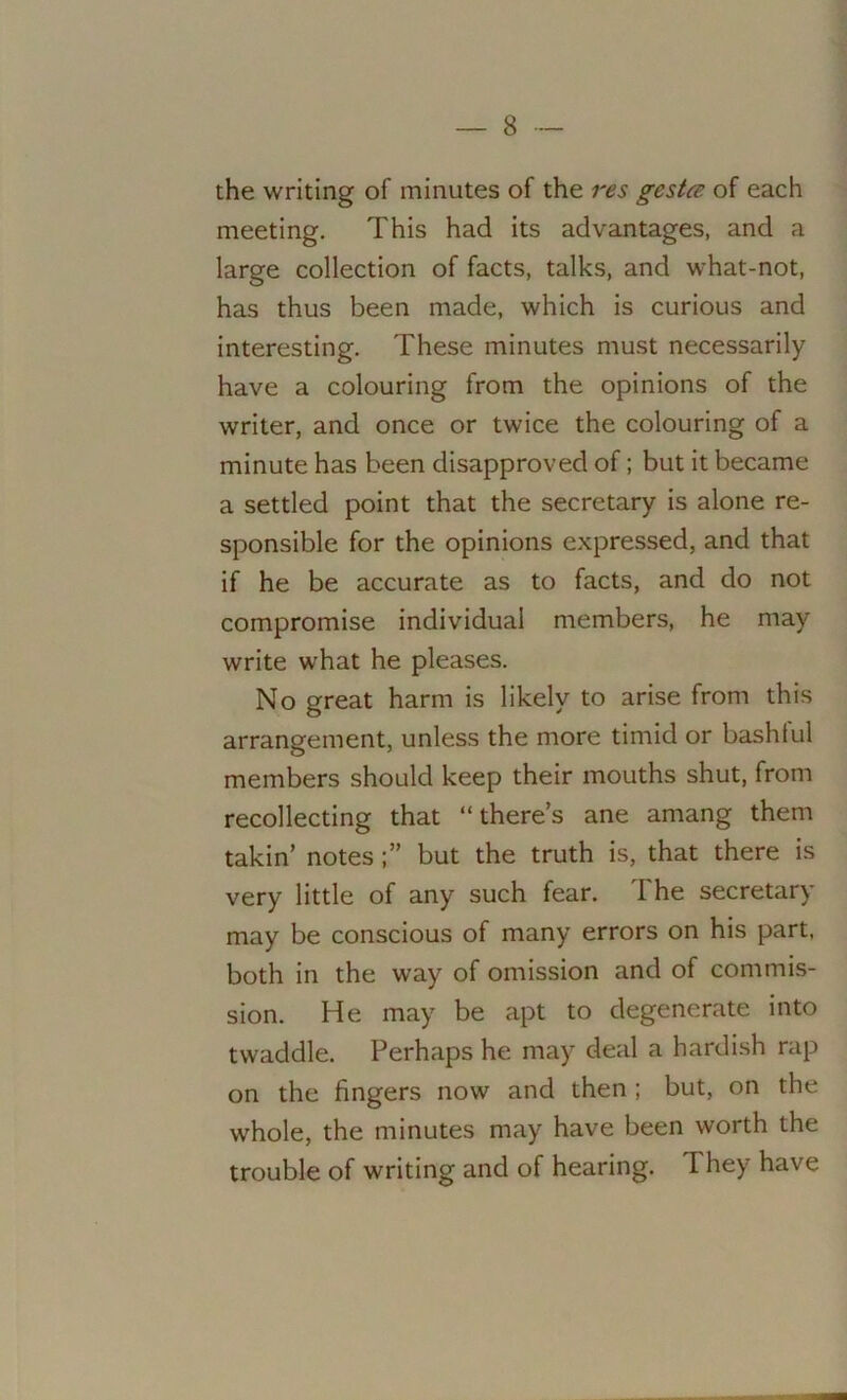 the writing of minutes of the res gesta of each meeting. This had its advantages, and a large collection of facts, talks, and what-not, has thus been made, which is curious and interesting. These minutes must necessarily have a colouring from the opinions of the writer, and once or twice the colouring of a minute has been disapproved of; but it became a settled point that the secretary is alone re- sponsible for the opinions expressed, and that if he be accurate as to facts, and do not compromise individual members, he may write what he pleases. No great harm is likely to arise from this arrangement, unless the more timid or bashful members should keep their mouths shut, from recollecting that “there’s ane amang them takin’ notesbut the truth is, that there is very little of any such fear. The secretary may be conscious of many errors on his part, both in the way of omission and of commis- sion. He may be apt to degenerate into twaddle. Perhaps he may deal a hardish rap on the fingers now and then ; but, on the whole, the minutes may have been worth the trouble of writing and of hearing. I hey have