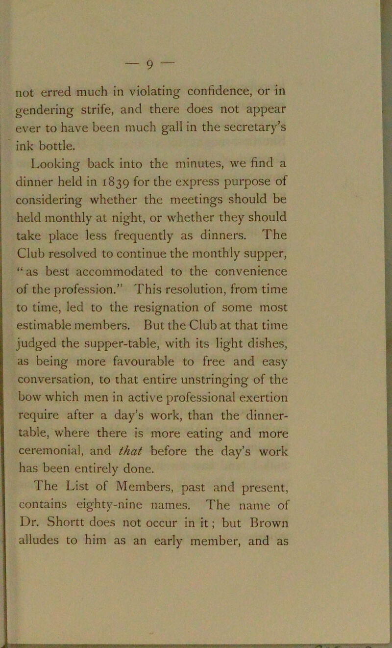 not erred much in violating confidence, or in gendering strife, and there does not appear ever to have been much gall in the secretary’s ink bottle. Looking back into the minutes, we find a dinner held in 1839 for the express purpose of considering whether the meetings should be held monthly at night, or whether they should take place less frequently as dinners. The Club resolved to continue the monthly supper, “as best accommodated to the convenience of the profession.” This resolution, from time to time, led to the resignation of some most estimable members. But the Club at that time judged the supper-table, with its light dishes, as being more favourable to free and easy conversation, to that entire unstringing of the bow which men in active professional exertion require after a day’s work, than the dinner- table, where there is more eating and more ceremonial, and that before the day’s work has been entirely done. The List of Members, past and present, contains eighty-nine names. The name of Dr. Shortt does not occur in it; but Brown alludes to him as an early member, and as