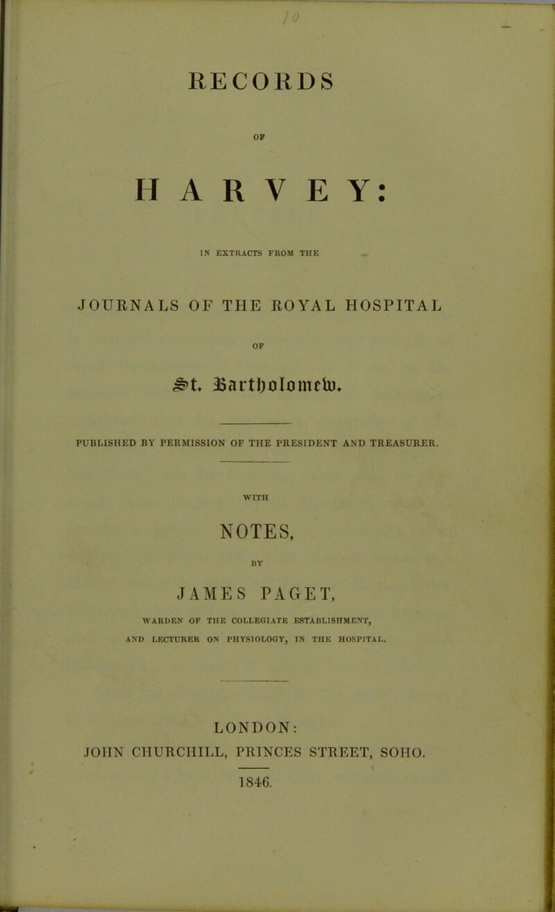 ■ ■ )o RECORDS HARVEY: IN EXTRACTS FROM TIIE JOURNALS OF THE ROYAL HOSPITAL £>t. 35arti){Jlmiuto* PUBLISHED BY PERMISSION OF THE PRESIDENT AND TREASURER. WITH NOTES, BY JAMES PAGET, WARDEN OF TIIE COLLEGIATE ESTABLISHMENT, AND LECTURER ON PHYSIOLOGY, IN THE HOSPITAL. LONDON: JOHN CHURCHILL, PRINCES STREET, SOIIO. 1846.