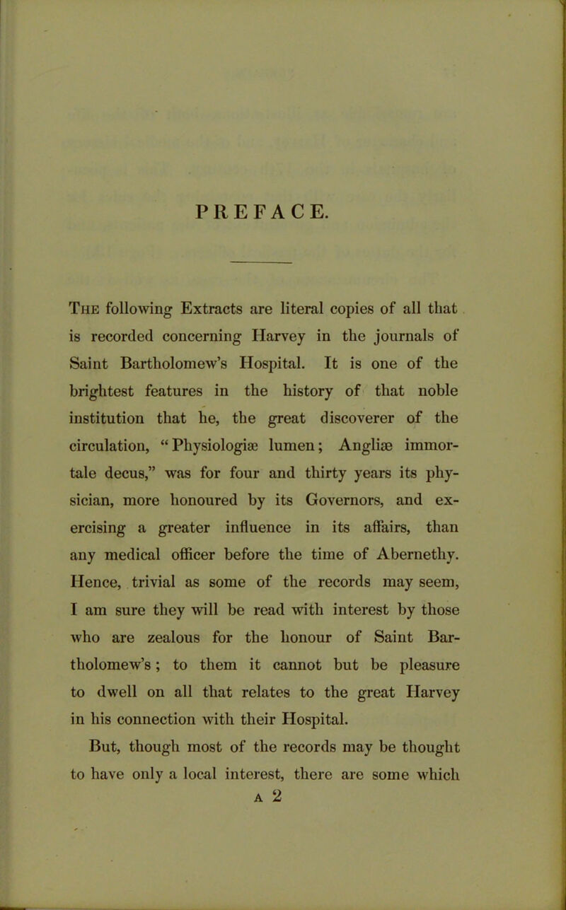 PREFACE. The following Extracts are literal copies of all that is recorded concerning Harvey in the journals of Saint Bartholomew’s Hospital. It is one of the brightest features in the history of that noble institution that he, the great discoverer of the circulation, “ Physiologic lumen; Anglic immor- tale decus,” was for four and thirty years its phy- sician, more honoured by its Governors, and ex- ercising a greater influence in its affairs, than any medical officer before the time of Abernetliy. Hence, trivial as some of the records may seem, I am sure they will be read with interest by those who are zealous for the honour of Saint Bar- tholomew’s ; to them it cannot but be pleasure to dwell on all that relates to the great Harvey in his connection with their Hospital. But, though most of the records may be thought to have only a local interest, there are some which a 2