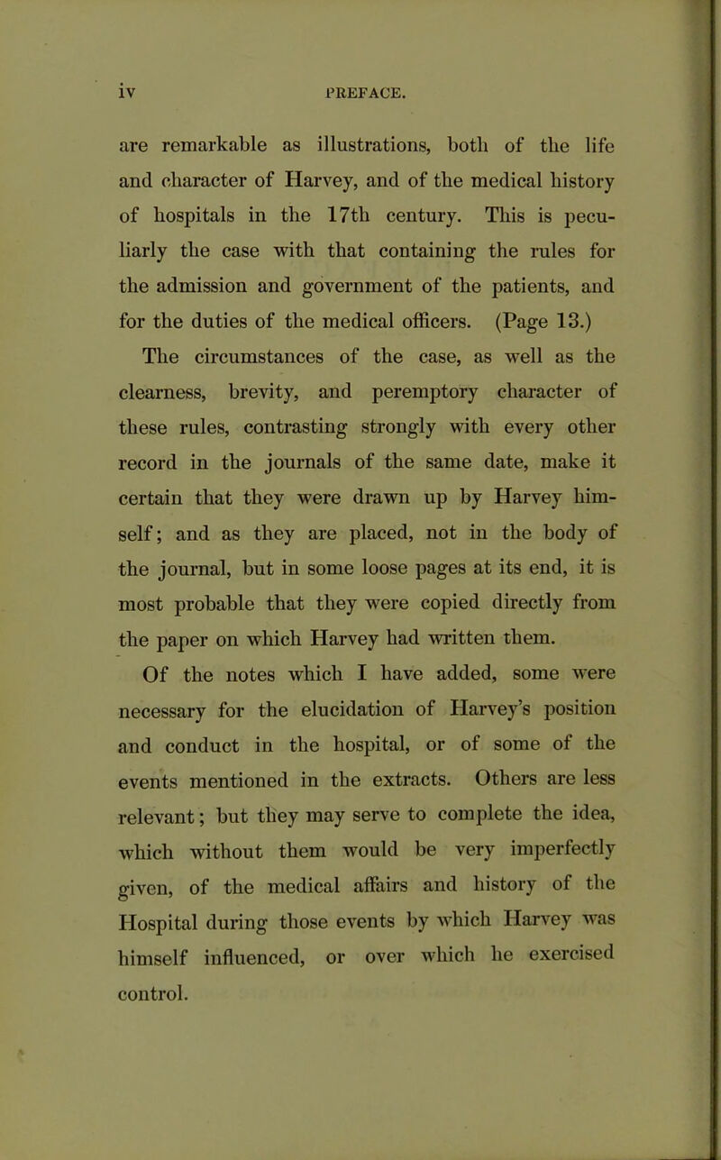 are remarkable as illustrations, both of the life and character of Harvey, and of the medical history of hospitals in the 17tli century. This is pecu- liarly the case with that containing the rules for the admission and government of the patients, and for the duties of the medical officers. (Page 13.) The circumstances of the case, as well as the clearness, brevity, and peremptory character of these rules, contrasting strongly with every other record in the journals of the same date, make it certain that they were drawn up by Harvey him- self ; and as they are placed, not in the body of the journal, but in some loose pages at its end, it is most probable that they were copied directly from the paper on which Harvey had written them. Of the notes which I have added, some were necessary for the elucidation of Harvey’s position and conduct in the hospital, or of some of the events mentioned in the extracts. Others are less relevant; but they may serve to complete the idea, which without them would be very imperfectly given, of the medical affairs and history of the Hospital during those events by which Harvey was himself influenced, or over which he exercised control.
