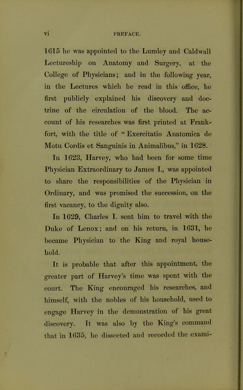 1615 lie was appointed to the Lumley and Caklwall Lectureship on Anatomy and Surgery, at the College of Physicians; and in the following year, in the Lectures which he read in this office, he first publicly explained his discovery and doc- trine of the circulation of the blood. The ac- count of his researches was first printed at Frank- fort, with the title of “ Exercitatio Anatomica de Motu Cordis et Sanguinis in Animalibus,” in 1628. In 1623, Harvey, who had been for some time Physician Extraordinary to James I., was appointed to share the responsibilities of the Physician in Ordinary, and was promised the succession, on the first vacancy, to the dignity also. In 1629, Charles I. sent him to travel with the Duke of Lenox; and on his return, in 1631, he became Physician to the King and royal house- hold. It is probable that after this appointment, the greater part of Harvey’s time was spent with the court. The King encouraged his researches, and himself, with the nobles of his household, used to engage Harvey in the demonstration of his great discovery. It was also by the King’s command that in 1635, he dissected and recorded the cxami-