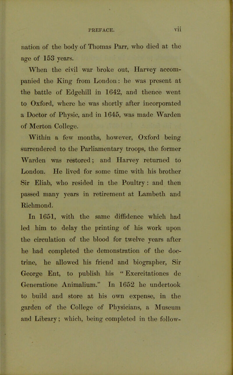 nation of the body of Thomas Parr, who died at the age of 153 years. When the civil war broke out, Harvey accom- panied the King from London: he was present at the battle of Edgehill in 1G42, and thence went to Oxford, where he was shortly after incorporated a Doctor of Physic, and in 1645, was made Warden of Merton College. Within a few months, however, Oxford being surrendered to the Parliamentary troops, the former Warden was restored; and Harvey returned to London. He lived for some time with his brother Sir Eliab, who resided in the Poultry : and then passed many years in retirement at Lambeth and Richmond. In 1651, with the same diffidence which had led him to delay the printing of his work upon the circulation of the blood for twelve years after he had completed the demonstration of the doc- trine, he allowed his friend and biographer, Sir George Ent, to publish his “ Exercitationes de Generatione Animalium.” In 1652 he undertook to build and store at his own expense, in the garden of the College of Physicians, a Museum and Library; which, being completed in the follow-
