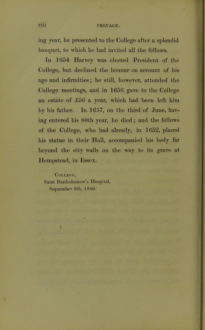 ing year, lie presented to the College after a splendid banquet, to which he had invited all the fellows. In 1654 Harvey was elected President of the College, but declined the honour on account of his age and infirmities; he still, however, attended the College meetings, and in 1656 gave to the College an estate of £56 a year, which had been left him by his father. In 1657, on the third of June, hav- ing entered his 80th year, he died; and the fellows of the College, who had already, in 1652, placed his statue in their Hall, accompanied his body far beyond the city walls on the way to its grave at Hempstead, in Essex. College, Saint Bartholomew’s Hospital, September 9th, 1846.